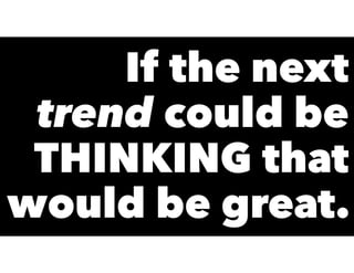 If the next
trend could be
THINKING that
would be great.
 
