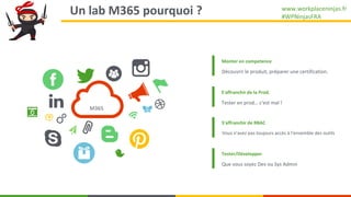 www.workplaceninjas.fr
#WPNinjasFRA
Un lab M365 pourquoi ? 4
Monter en competence
Découvrir le produit, préparer une certi...