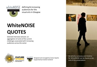 defining & increasing
                    audiences for the
                    visual arts in Glasgow




WhiteNOISE
QUOTES
Selected interview extracts: an
aggregation of some of the current
challenges associated with increasing
audiences across the sector




                                                                                 An activity summary and timeline
                                        Designed and managed by Culture Sparks   for WhiteNOISE can be found at the
                                        Supported by Creative Scotland           end of this presentation.
 