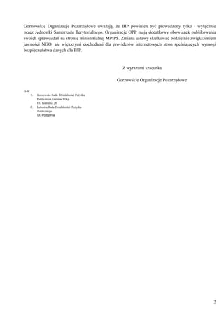 2
Gorzowskie Organizacje Pozarządowe uważają, że BIP powinien być prowadzony tylko i wyłącznie
przez Jednostki Samorządu Terytorialnego. Organizacje OPP mają dodatkowy obowiązek publikowania
swoich sprawozdań na stronie ministerialnej MPiPS. Zmiana ustawy skutkować będzie nie zwiększeniem
jawności NGO, ale większymi dochodami dla providerów internetowych stron spełniających wymogi
bezpieczeństwa danych dla BIP.
Z wyrazami szacunku
Gorzowskie Organizacje Pozarządowe
D-W
1. Gorzowska Rada Działalności Pożytku
Publicznym Gorzów Wlkp.
Ul. Teatralna 28
2. Lubuska Rada Działalności Pożytku
Publicznego
Ul. Podgórna
 