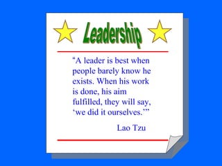Leadership “ A leader is best when people barely know he exists. When his work is done, his aim fulfilled, they will say, ...