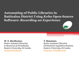 Automating of Public Libraries in
Batticaloa District Using Koha Open-Source
Software: Recording an Experience
M. N. Ravikumar,
Senior Assistant Librarian
(e-Resources & Periodicals),
Eastern University, Sri Lanka.
ravimnr@mail.com
T. Ramanan,
Senior Assistant Librarian
(Technical & Acquisition Section),
Eastern University, Sri Lanka.
ramanan_6@yahoo.com
 