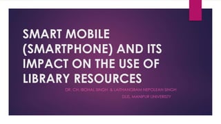 SMART MOBILE
(SMARTPHONE) AND ITS
IMPACT ON THE USE OF
LIBRARY RESOURCES
DR. CH. IBOHAL SINGH & LAITHANGBAM NEPOLEAN SINGH
DLIS, MANIPUR UNIVERISTY
 