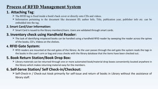 Process of RFID Management System
1. Attaching Tag:
 The RFID tag is fixed inside a book's back cover or directly onto CDs and videos.
 Information pertaining to the document like document ID, author Info, Title, publication year, publisher info etc. can be
embedded into the tag.
2. Smart Card/User Information:
 Smart Card is issued to the library members/Users. Users are validated through smart cards.
3. Inventory check using Handheld Reader:
 The task of identifying misplaced books can be handled using a handheld RFID reader by sweeping the reader across the spines
of the books, CD’s, Videos on the shelves.
4. RFID Gate System:
 RFID readers are mounted at the exit gates of the library. As the user passes through the exit gate the system reads the tags in
the books in the user’s arm or bag and cross checks with the library database that the items have been checked out.
5. Book Return Station/Book Drop Box:
 Library materials can be returned through one or more automated book/material drop boxes conveniently located anywhere in
the library which makes returning material easy for the members.
6. Self-Serve Station/ Self Check-in/Checkout:
 Self-Check-in / Check-out kiosk primarily for self-issue and return of books in Library without the assistance of
library staff.
 