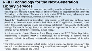 RFID Technology for the Next-Generation
Library Services
• RFID Technology has become more and more widely used in real-world applications even
without people realizing it. RFID tags are often envisioned as a replacement for a Barcode
Technology in the future. The reason to this is that RFID has many advantages over
Barcode, such as a sight angle, distance, collision, tag size etc.
• Recent key development in technology with respect to software and hardware have
permitted to overcome some technical limitations of RFID application. However, if the
ability for automatic capture of data has improved substantially, the capacity of efficiently
manage this data in the big library services can be improved so that more number of
libraries may go for RFID Technology in near future.
• It is important to educate library staff and library users about RFID Technology before
implementing a program. RFID is a technology that is booming in libraries due to
increased productivity in library process and a possible increase in the security of items for
loan.
• The only barrier in the journey is high cost of it, but it is expected that in coming days the
cost will come down further and very early we will see mass adoption of this technology in
various libraries in Indian and World.
 