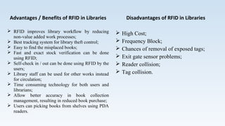 Advantages / Benefits of RFID in Libraries
 RFID improves library workflow by reducing
non-value added work processes;
 Best tracking system for library theft control;
 Easy to find the misplaced books;
 Fast and exact stock verification can be done
using RFID;
 Self-check in / out can be done using RFID by the
users;
 Library staff can be used for other works instead
for circulation;
 Time consuming technology for both users and
librarians;
 Allow better accuracy in book collection
management, resulting in reduced book purchase;
 Users can picking books from shelves using PDA
readers.
Disadvantages of RFID in Libraries
 High Cost;
 Frequency Block;
 Chances of removal of exposed tags;
 Exit gate sensor problems;
 Reader collision;
 Tag collision.
 