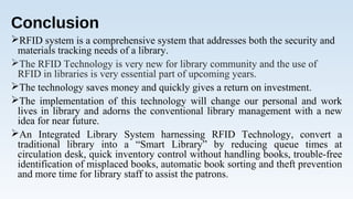 Conclusion
RFID system is a comprehensive system that addresses both the security and
materials tracking needs of a library.
The RFID Technology is very new for library community and the use of
RFID in libraries is very essential part of upcoming years.
The technology saves money and quickly gives a return on investment.
The implementation of this technology will change our personal and work
lives in library and adorns the conventional library management with a new
idea for near future.
An Integrated Library System harnessing RFID Technology, convert a
traditional library into a “Smart Library” by reducing queue times at
circulation desk, quick inventory control without handling books, trouble-free
identification of misplaced books, automatic book sorting and theft prevention
and more time for library staff to assist the patrons.
 