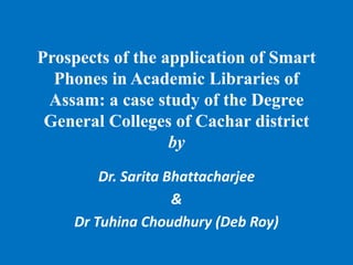 Prospects of the application of Smart
Phones in Academic Libraries of
Assam: a case study of the Degree
General Colleges of Cachar district
by
Dr. Sarita Bhattacharjee
&
Dr Tuhina Choudhury (Deb Roy)
 
