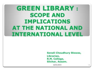 GREEN LIBRARY :
SCOPE AND
IMPLICATIONS
AT THE NATIONAL AND
INTERNATIONAL LEVEL
Sonali Choudhury Biswas,
Librarian,
R.M. College,
Silchar, Assam.
22/01/2015 1
 