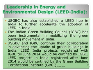 Leadership in Energy and
Environmental Design (LEED-India):
 USGBC has also established a LEED hub in
India to further accelerate the adoption of
LEED in India.
 The Indian Green Building Council (IGBC) has
been instrumental in mobilizing the green
building movement in India.
 USGBC and IGBC continue their collaboration
in advancing the uptake of green buildings in
India. LEED India projects registered with
IGBC till June 2014 would be certified by IGBC.
LEED projects in India registered after June
2014 would be certified by the Green Building
Certification Institute (GBCI).22/01/2015
14
 