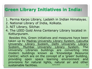 Green Library Initiatives in India:
1. Perma Karpo Library, Ladakh in Indian Himalayas.
2. National Library of India, Kolkata.
3. NIT Library, Silchar.
4. The LEED Gold Anna Centenary Library located in
Kotturpuram.
Besides this, Green initiatives and measures have been
taken up by Madras University Library System, Calcutta
University Library System, Delhi University Library
System, Mumbai University Library System. The
University Libraries buildings are converting into
modern buildings known as ‘Knowledge Resource
Centre’, which are on the concept of a ‘green’ building,
providing open space learning environment and
provisions for natural lights, natural air and other
sustainable facilities. 22/01/2015 15
 