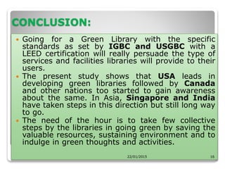 CONCLUSION:
 Going for a Green Library with the specific
standards as set by IGBC and USGBC with a
LEED certification will really persuade the type of
services and facilities libraries will provide to their
users.
 The present study shows that USA leads in
developing green libraries followed by Canada
and other nations too started to gain awareness
about the same. In Asia, Singapore and India
have taken steps in this direction but still long way
to go.
 The need of the hour is to take few collective
steps by the libraries in going green by saving the
valuable resources, sustaining environment and to
indulge in green thoughts and activities.
22/01/2015 16
 