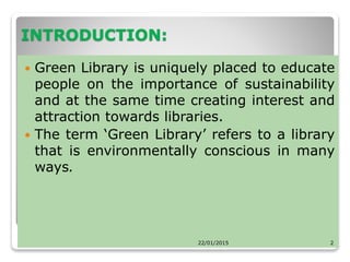 INTRODUCTION:
 Green Library is uniquely placed to educate
people on the importance of sustainability
and at the same time creating interest and
attraction towards libraries.
 The term ‘Green Library’ refers to a library
that is environmentally conscious in many
ways.
22/01/2015 2
 