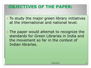 OBJECTIVES OF THE PAPER:
 To study the major green library initiatives
at the international and national level.
 The paper would attempt to recognize the
standards for Green Libraries in India and
the movement so far in the context of
Indian libraries.
22/01/2015 4
 
