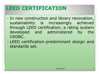 LEED CERTIFICATION
 In new construction and library renovation,
sustainability is increasingly achieved
through LEED certification, a rating system
developed and administered by the
USGBC.
 LEED certification-predominant design and
standards set.
22/01/2015 5
 
