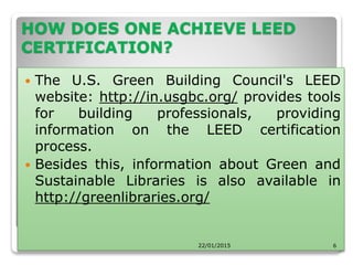HOW DOES ONE ACHIEVE LEED
CERTIFICATION?
 The U.S. Green Building Council's LEED
website: http://in.usgbc.org/ provides tools
for building professionals, providing
information on the LEED certification
process.
 Besides this, information about Green and
Sustainable Libraries is also available in
http://greenlibraries.org/
22/01/2015 6
 