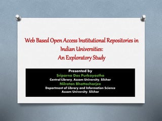 Web BasedOpen Access Institutional Repositories in
Indian Universities:
An Exploratory Study
Presented by
Sriparna Das Purkayastha
Central Library, Assam University, Silchar
Nilratan Bhattacharjee
Department of Library and Information Science
Assam University, Silchar
 