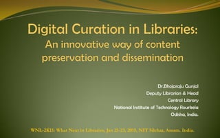 Dr.Bhojaraju Gunjal
Deputy Librarian & Head
Central Library
National Institute of Technology Rourkela
Odisha, India.
WNL-2K15: What Next in Libraries, Jan 21-23, 2015, NIT Silchar, Assam. India.
Gunjal, Bhojaraju (2015). Digital Curation in Libraries: An innovative way of content preservation and
dissemination; In proceedings of International Conference on What Next in Libraries (WNL-2K15),
January 21-23, NIT Silchar, Assam.
 