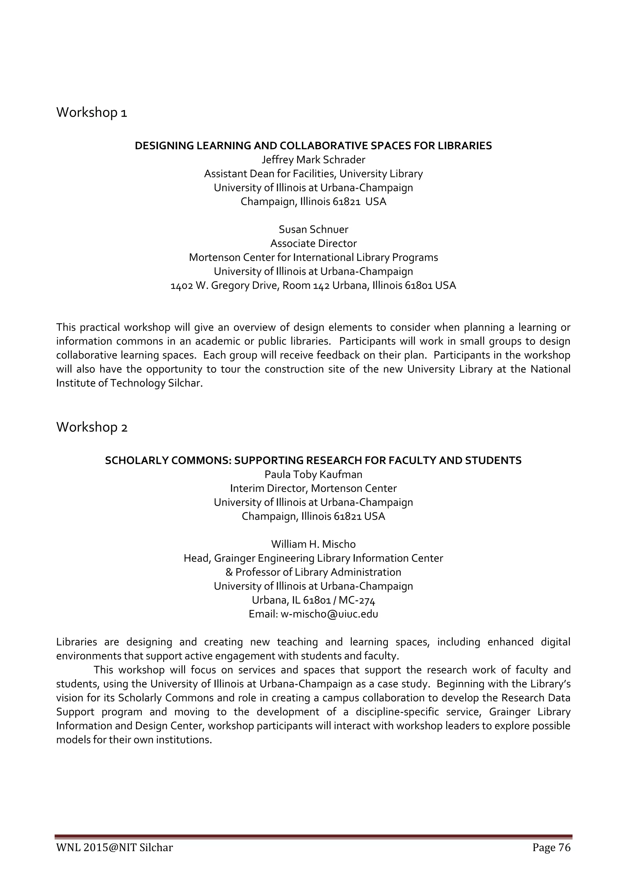 WNL 2015@NIT Silchar Page 76
Workshop 1
DESIGNING LEARNING AND COLLABORATIVE SPACES FOR LIBRARIES
Jeffrey Mark Schrader
Assistant Dean for Facilities, University Library
University of Illinois at Urbana-Champaign
Champaign, Illinois 61821 USA
Susan Schnuer
Associate Director
Mortenson Center for International Library Programs
University of Illinois at Urbana-Champaign
1402 W. Gregory Drive, Room 142 Urbana, Illinois 61801 USA
This practical workshop will give an overview of design elements to consider when planning a learning or
information commons in an academic or public libraries. Participants will work in small groups to design
collaborative learning spaces. Each group will receive feedback on their plan. Participants in the workshop
will also have the opportunity to tour the construction site of the new University Library at the National
Institute of Technology Silchar.
Workshop 2
SCHOLARLY COMMONS: SUPPORTING RESEARCH FOR FACULTY AND STUDENTS
Paula Toby Kaufman
Interim Director, Mortenson Center
University of Illinois at Urbana-Champaign
Champaign, Illinois 61821 USA
William H. Mischo
Head, Grainger Engineering Library Information Center
& Professor of Library Administration
University of Illinois at Urbana-Champaign
Urbana, IL 61801 / MC-274
Email: w-mischo@uiuc.edu
Libraries are designing and creating new teaching and learning spaces, including enhanced digital
environments that support active engagement with students and faculty.
This workshop will focus on services and spaces that support the research work of faculty and
students, using the University of Illinois at Urbana-Champaign as a case study. Beginning with the Library’s
vision for its Scholarly Commons and role in creating a campus collaboration to develop the Research Data
Support program and moving to the development of a discipline-specific service, Grainger Library
Information and Design Center, workshop participants will interact with workshop leaders to explore possible
models for their own institutions.
 