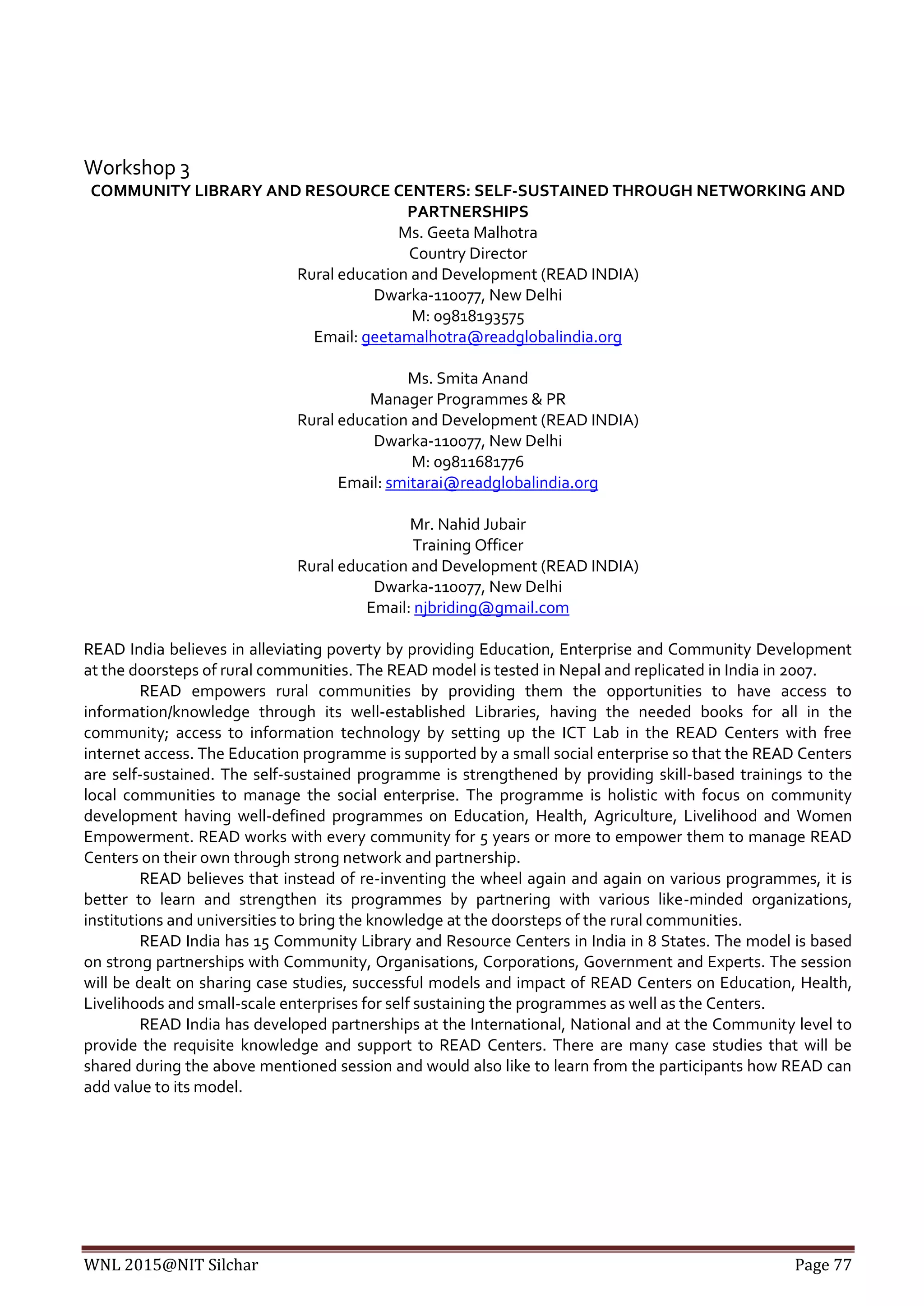 WNL 2015@NIT Silchar Page 77
Workshop 3
COMMUNITY LIBRARY AND RESOURCE CENTERS: SELF-SUSTAINED THROUGH NETWORKING AND
PARTNERSHIPS
Ms. Geeta Malhotra
Country Director
Rural education and Development (READ INDIA)
Dwarka-110077, New Delhi
M: 09818193575
Email: geetamalhotra@readglobalindia.org
Ms. Smita Anand
Manager Programmes & PR
Rural education and Development (READ INDIA)
Dwarka-110077, New Delhi
M: 09811681776
Email: smitarai@readglobalindia.org
Mr. Nahid Jubair
Training Officer
Rural education and Development (READ INDIA)
Dwarka-110077, New Delhi
Email: njbriding@gmail.com
READ India believes in alleviating poverty by providing Education, Enterprise and Community Development
at the doorsteps of rural communities. The READ model is tested in Nepal and replicated in India in 2007.
READ empowers rural communities by providing them the opportunities to have access to
information/knowledge through its well-established Libraries, having the needed books for all in the
community; access to information technology by setting up the ICT Lab in the READ Centers with free
internet access. The Education programme is supported by a small social enterprise so that the READ Centers
are self-sustained. The self-sustained programme is strengthened by providing skill-based trainings to the
local communities to manage the social enterprise. The programme is holistic with focus on community
development having well-defined programmes on Education, Health, Agriculture, Livelihood and Women
Empowerment. READ works with every community for 5 years or more to empower them to manage READ
Centers on their own through strong network and partnership.
READ believes that instead of re-inventing the wheel again and again on various programmes, it is
better to learn and strengthen its programmes by partnering with various like-minded organizations,
institutions and universities to bring the knowledge at the doorsteps of the rural communities.
READ India has 15 Community Library and Resource Centers in India in 8 States. The model is based
on strong partnerships with Community, Organisations, Corporations, Government and Experts. The session
will be dealt on sharing case studies, successful models and impact of READ Centers on Education, Health,
Livelihoods and small-scale enterprises for self sustaining the programmes as well as the Centers.
READ India has developed partnerships at the International, National and at the Community level to
provide the requisite knowledge and support to READ Centers. There are many case studies that will be
shared during the above mentioned session and would also like to learn from the participants how READ can
add value to its model.
 