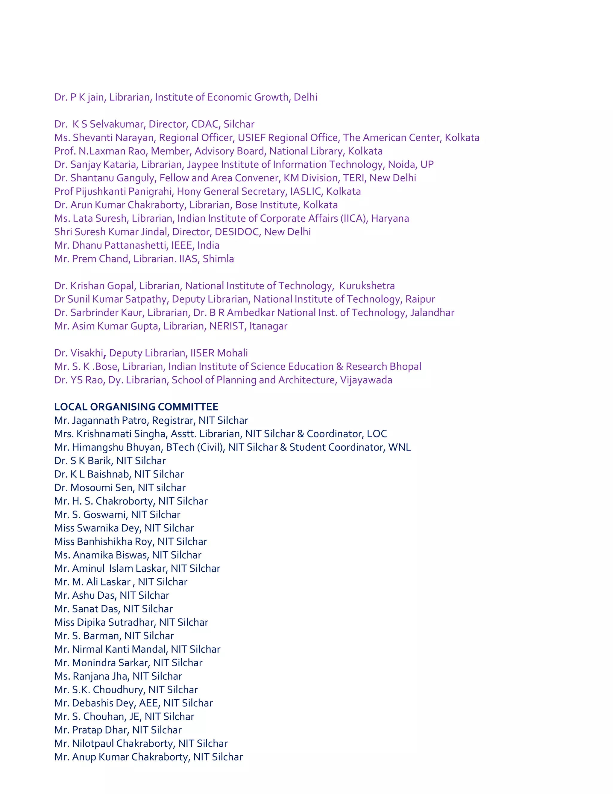 Dr. P K jain, Librarian, Institute of Economic Growth, Delhi
Dr. K S Selvakumar, Director, CDAC, Silchar
Ms. Shevanti Narayan, Regional Officer, USIEF Regional Office, The American Center, Kolkata
Prof. N.Laxman Rao, Member, Advisory Board, National Library, Kolkata
Dr. Sanjay Kataria, Librarian, Jaypee Institute of Information Technology, Noida, UP
Dr. Shantanu Ganguly, Fellow and Area Convener, KM Division, TERI, New Delhi
Prof Pijushkanti Panigrahi, Hony General Secretary, IASLIC, Kolkata
Dr. Arun Kumar Chakraborty, Librarian, Bose Institute, Kolkata
Ms. Lata Suresh, Librarian, Indian Institute of Corporate Affairs (IICA), Haryana
Shri Suresh Kumar Jindal, Director, DESIDOC, New Delhi
Mr. Dhanu Pattanashetti, IEEE, India
Mr. Prem Chand, Librarian. IIAS, Shimla
Dr. Krishan Gopal, Librarian, National Institute of Technology, Kurukshetra
Dr Sunil Kumar Satpathy, Deputy Librarian, National Institute of Technology, Raipur
Dr. Sarbrinder Kaur, Librarian, Dr. B R Ambedkar National Inst. of Technology, Jalandhar
Mr. Asim Kumar Gupta, Librarian, NERIST, Itanagar
Dr. Visakhi, Deputy Librarian, IISER Mohali
Mr. S. K .Bose, Librarian, Indian Institute of Science Education & Research Bhopal
Dr. YS Rao, Dy. Librarian, School of Planning and Architecture, Vijayawada
LOCAL ORGANISING COMMITTEE
Mr. Jagannath Patro, Registrar, NIT Silchar
Mrs. Krishnamati Singha, Asstt. Librarian, NIT Silchar & Coordinator, LOC
Mr. Himangshu Bhuyan, BTech (Civil), NIT Silchar & Student Coordinator, WNL
Dr. S K Barik, NIT Silchar
Dr. K L Baishnab, NIT Silchar
Dr. Mosoumi Sen, NIT silchar
Mr. H. S. Chakroborty, NIT Silchar
Mr. S. Goswami, NIT Silchar
Miss Swarnika Dey, NIT Silchar
Miss Banhishikha Roy, NIT Silchar
Ms. Anamika Biswas, NIT Silchar
Mr. Aminul Islam Laskar, NIT Silchar
Mr. M. Ali Laskar , NIT Silchar
Mr. Ashu Das, NIT Silchar
Mr. Sanat Das, NIT Silchar
Miss Dipika Sutradhar, NIT Silchar
Mr. S. Barman, NIT Silchar
Mr. Nirmal Kanti Mandal, NIT Silchar
Mr. Monindra Sarkar, NIT Silchar
Ms. Ranjana Jha, NIT Silchar
Mr. S.K. Choudhury, NIT Silchar
Mr. Debashis Dey, AEE, NIT Silchar
Mr. S. Chouhan, JE, NIT Silchar
Mr. Pratap Dhar, NIT Silchar
Mr. Nilotpaul Chakraborty, NIT Silchar
Mr. Anup Kumar Chakraborty, NIT Silchar
 