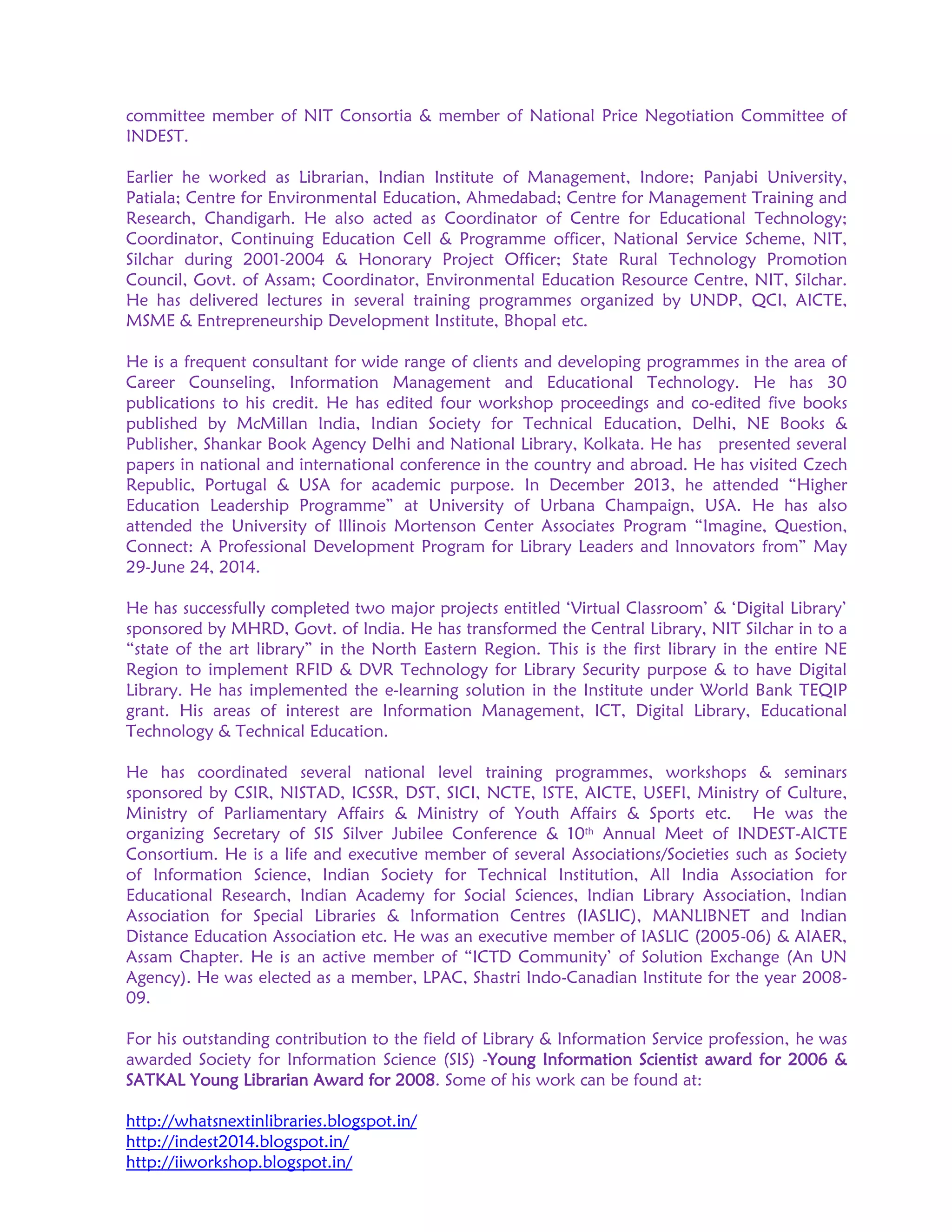 committee member of NIT Consortia & member of National Price Negotiation Committee of
INDEST.
Earlier he worked as Librarian, Indian Institute of Management, Indore; Panjabi University,
Patiala; Centre for Environmental Education, Ahmedabad; Centre for Management Training and
Research, Chandigarh. He also acted as Coordinator of Centre for Educational Technology;
Coordinator, Continuing Education Cell & Programme officer, National Service Scheme, NIT,
Silchar during 2001-2004 & Honorary Project Officer; State Rural Technology Promotion
Council, Govt. of Assam; Coordinator, Environmental Education Resource Centre, NIT, Silchar.
He has delivered lectures in several training programmes organized by UNDP, QCI, AICTE,
MSME & Entrepreneurship Development Institute, Bhopal etc.
He is a frequent consultant for wide range of clients and developing programmes in the area of
Career Counseling, Information Management and Educational Technology. He has 30
publications to his credit. He has edited four workshop proceedings and co-edited five books
published by McMillan India, Indian Society for Technical Education, Delhi, NE Books &
Publisher, Shankar Book Agency Delhi and National Library, Kolkata. He has presented several
papers in national and international conference in the country and abroad. He has visited Czech
Republic, Portugal & USA for academic purpose. In December 2013, he attended “Higher
Education Leadership Programme” at University of Urbana Champaign, USA. He has also
attended the University of Illinois Mortenson Center Associates Program “Imagine, Question,
Connect: A Professional Development Program for Library Leaders and Innovators from” May
29-June 24, 2014.
He has successfully completed two major projects entitled ‘Virtual Classroom’ & ‘Digital Library’
sponsored by MHRD, Govt. of India. He has transformed the Central Library, NIT Silchar in to a
“state of the art library” in the North Eastern Region. This is the first library in the entire NE
Region to implement RFID & DVR Technology for Library Security purpose & to have Digital
Library. He has implemented the e-learning solution in the Institute under World Bank TEQIP
grant. His areas of interest are Information Management, ICT, Digital Library, Educational
Technology & Technical Education.
He has coordinated several national level training programmes, workshops & seminars
sponsored by CSIR, NISTAD, ICSSR, DST, SICI, NCTE, ISTE, AICTE, USEFI, Ministry of Culture,
Ministry of Parliamentary Affairs & Ministry of Youth Affairs & Sports etc. He was the
organizing Secretary of SIS Silver Jubilee Conference & 10th Annual Meet of INDEST-AICTE
Consortium. He is a life and executive member of several Associations/Societies such as Society
of Information Science, Indian Society for Technical Institution, All India Association for
Educational Research, Indian Academy for Social Sciences, Indian Library Association, Indian
Association for Special Libraries & Information Centres (IASLIC), MANLIBNET and Indian
Distance Education Association etc. He was an executive member of IASLIC (2005-06) & AIAER,
Assam Chapter. He is an active member of “ICTD Community’ of Solution Exchange (An UN
Agency). He was elected as a member, LPAC, Shastri Indo-Canadian Institute for the year 2008-
09.
For his outstanding contribution to the field of Library & Information Service profession, he was
awarded Society for Information Science (SIS) -Young Information Scientist award for 2006 &
SATKAL Young Librarian Award for 2008. Some of his work can be found at:
http://whatsnextinlibraries.blogspot.in/
http://indest2014.blogspot.in/
http://iiworkshop.blogspot.in/
 
