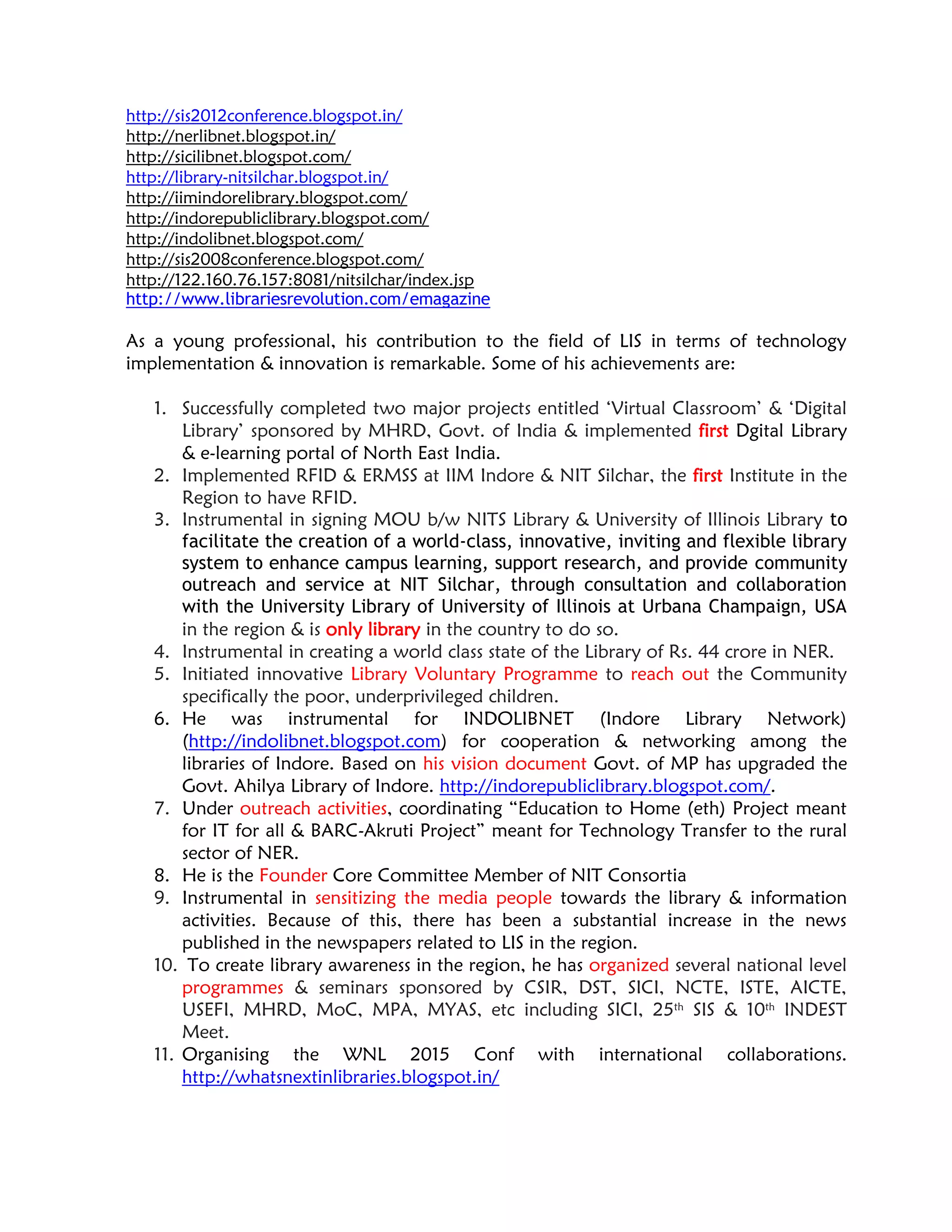 http://sis2012conference.blogspot.in/
http://nerlibnet.blogspot.in/
http://sicilibnet.blogspot.com/
http://library-nitsilchar.blogspot.in/
http://iimindorelibrary.blogspot.com/
http://indorepubliclibrary.blogspot.com/
http://indolibnet.blogspot.com/
http://sis2008conference.blogspot.com/
http://122.160.76.157:8081/nitsilchar/index.jsp
http://www.librariesrevolution.com/emagazine
As a young professional, his contribution to the field of LIS in terms of technology
implementation & innovation is remarkable. Some of his achievements are:
1. Successfully completed two major projects entitled ‘Virtual Classroom’ & ‘Digital
Library’ sponsored by MHRD, Govt. of India & implemented first Dgital Library
& e-learning portal of North East India.
2. Implemented RFID & ERMSS at IIM Indore & NIT Silchar, the first Institute in the
Region to have RFID.
3. Instrumental in signing MOU b/w NITS Library & University of Illinois Library to
facilitate the creation of a world-class, innovative, inviting and flexible library
system to enhance campus learning, support research, and provide community
outreach and service at NIT Silchar, through consultation and collaboration
with the University Library of University of Illinois at Urbana Champaign, USA
in the region & is only library in the country to do so.
4. Instrumental in creating a world class state of the Library of Rs. 44 crore in NER.
5. Initiated innovative Library Voluntary Programme to reach out the Community
specifically the poor, underprivileged children.
6. He was instrumental for INDOLIBNET (Indore Library Network)
(http://indolibnet.blogspot.com) for cooperation & networking among the
libraries of Indore. Based on his vision document Govt. of MP has upgraded the
Govt. Ahilya Library of Indore. http://indorepubliclibrary.blogspot.com/.
7. Under outreach activities, coordinating “Education to Home (eth) Project meant
for IT for all & BARC-Akruti Project” meant for Technology Transfer to the rural
sector of NER.
8. He is the Founder Core Committee Member of NIT Consortia
9. Instrumental in sensitizing the media people towards the library & information
activities. Because of this, there has been a substantial increase in the news
published in the newspapers related to LIS in the region.
10. To create library awareness in the region, he has organized several national level
programmes & seminars sponsored by CSIR, DST, SICI, NCTE, ISTE, AICTE,
USEFI, MHRD, MoC, MPA, MYAS, etc including SICI, 25th
SIS & 10th
INDEST
Meet.
11. Organising the WNL 2015 Conf with international collaborations.
http://whatsnextinlibraries.blogspot.in/
 