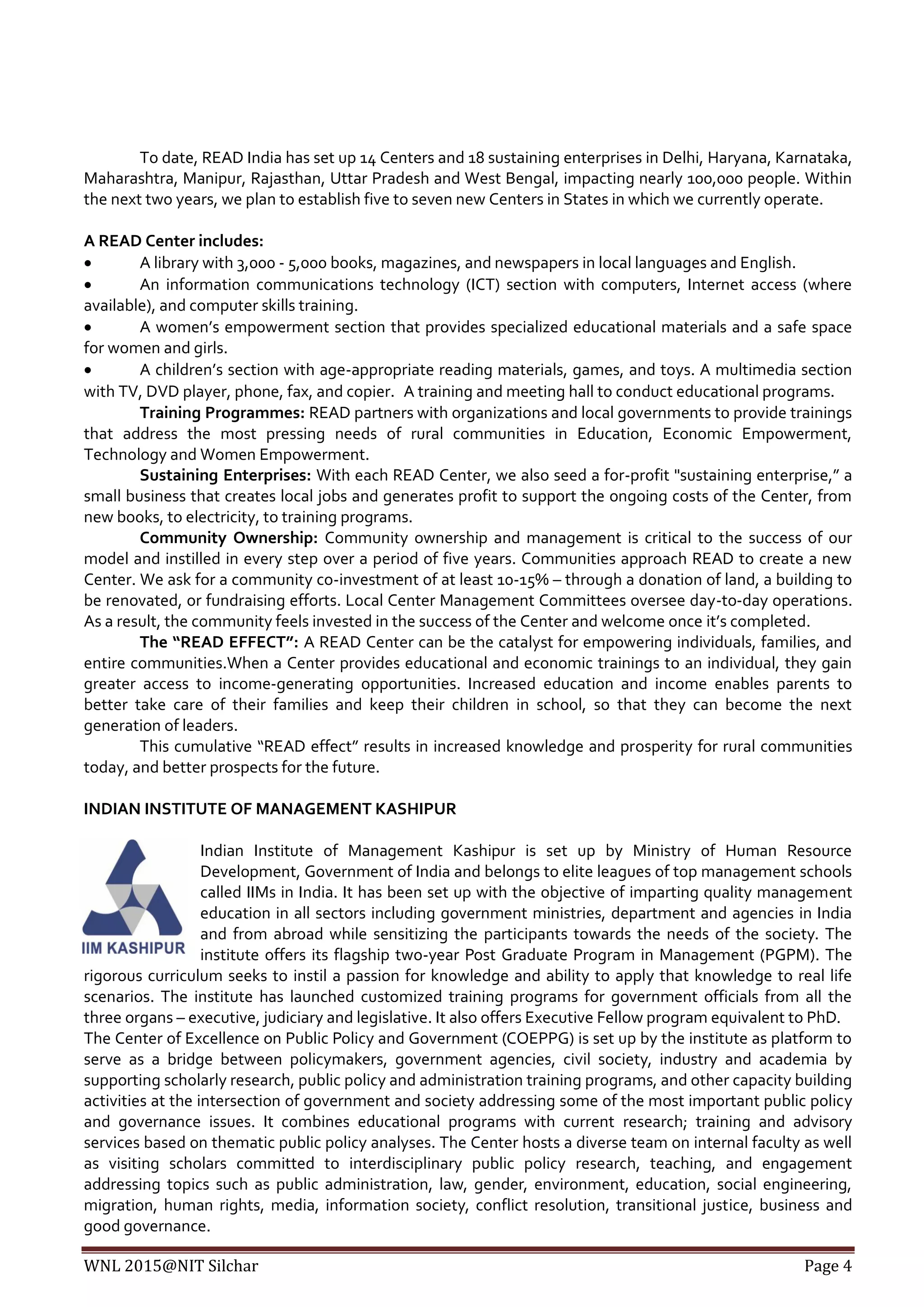WNL 2015@NIT Silchar Page 4
To date, READ India has set up 14 Centers and 18 sustaining enterprises in Delhi, Haryana, Karnataka,
Maharashtra, Manipur, Rajasthan, Uttar Pradesh and West Bengal, impacting nearly 100,000 people. Within
the next two years, we plan to establish five to seven new Centers in States in which we currently operate.
A READ Center includes:
 A library with 3,000 - 5,000 books, magazines, and newspapers in local languages and English.
 An information communications technology (ICT) section with computers, Internet access (where
available), and computer skills training.
 A women’s empowerment section that provides specialized educational materials and a safe space
for women and girls.
 A children’s section with age-appropriate reading materials, games, and toys. A multimedia section
with TV, DVD player, phone, fax, and copier. A training and meeting hall to conduct educational programs.
Training Programmes: READ partners with organizations and local governments to provide trainings
that address the most pressing needs of rural communities in Education, Economic Empowerment,
Technology and Women Empowerment.
Sustaining Enterprises: With each READ Center, we also seed a for-profit "sustaining enterprise,” a
small business that creates local jobs and generates profit to support the ongoing costs of the Center, from
new books, to electricity, to training programs.
Community Ownership: Community ownership and management is critical to the success of our
model and instilled in every step over a period of five years. Communities approach READ to create a new
Center. We ask for a community co-investment of at least 10-15% – through a donation of land, a building to
be renovated, or fundraising efforts. Local Center Management Committees oversee day-to-day operations.
As a result, the community feels invested in the success of the Center and welcome once it’s completed.
The “READ EFFECT”: A READ Center can be the catalyst for empowering individuals, families, and
entire communities.When a Center provides educational and economic trainings to an individual, they gain
greater access to income-generating opportunities. Increased education and income enables parents to
better take care of their families and keep their children in school, so that they can become the next
generation of leaders.
This cumulative “READ effect” results in increased knowledge and prosperity for rural communities
today, and better prospects for the future.
INDIAN INSTITUTE OF MANAGEMENT KASHIPUR
Indian Institute of Management Kashipur is set up by Ministry of Human Resource
Development, Government of India and belongs to elite leagues of top management schools
called IIMs in India. It has been set up with the objective of imparting quality management
education in all sectors including government ministries, department and agencies in India
and from abroad while sensitizing the participants towards the needs of the society. The
institute offers its flagship two-year Post Graduate Program in Management (PGPM). The
rigorous curriculum seeks to instil a passion for knowledge and ability to apply that knowledge to real life
scenarios. The institute has launched customized training programs for government officials from all the
three organs – executive, judiciary and legislative. It also offers Executive Fellow program equivalent to PhD.
The Center of Excellence on Public Policy and Government (COEPPG) is set up by the institute as platform to
serve as a bridge between policymakers, government agencies, civil society, industry and academia by
supporting scholarly research, public policy and administration training programs, and other capacity building
activities at the intersection of government and society addressing some of the most important public policy
and governance issues. It combines educational programs with current research; training and advisory
services based on thematic public policy analyses. The Center hosts a diverse team on internal faculty as well
as visiting scholars committed to interdisciplinary public policy research, teaching, and engagement
addressing topics such as public administration, law, gender, environment, education, social engineering,
migration, human rights, media, information society, conflict resolution, transitional justice, business and
good governance.
 