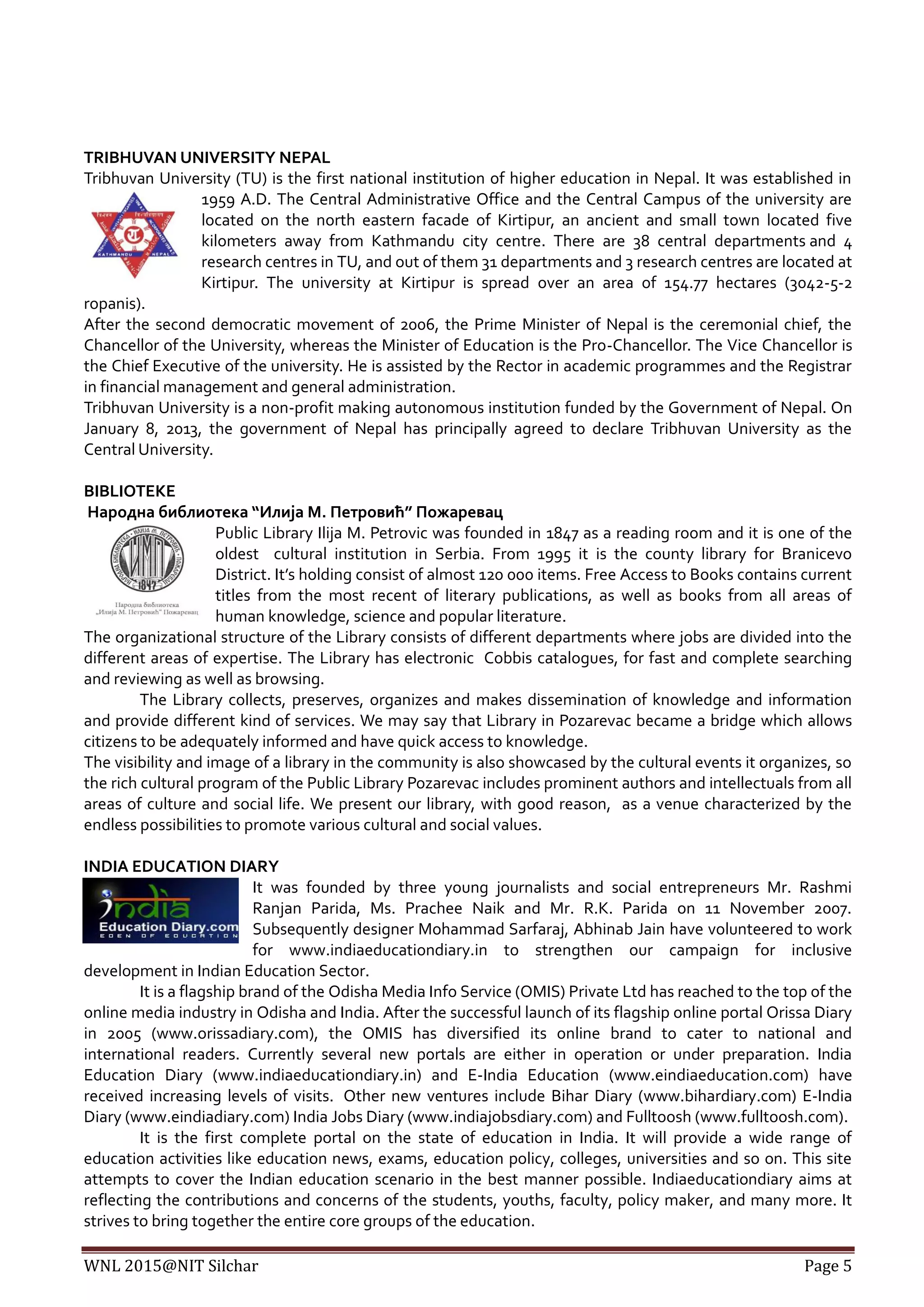 WNL 2015@NIT Silchar Page 5
TRIBHUVAN UNIVERSITY NEPAL
Tribhuvan University (TU) is the first national institution of higher education in Nepal. It was established in
1959 A.D. The Central Administrative Office and the Central Campus of the university are
located on the north eastern facade of Kirtipur, an ancient and small town located five
kilometers away from Kathmandu city centre. There are 38 central departments and 4
research centres in TU, and out of them 31 departments and 3 research centres are located at
Kirtipur. The university at Kirtipur is spread over an area of 154.77 hectares (3042-5-2
ropanis).
After the second democratic movement of 2006, the Prime Minister of Nepal is the ceremonial chief, the
Chancellor of the University, whereas the Minister of Education is the Pro-Chancellor. The Vice Chancellor is
the Chief Executive of the university. He is assisted by the Rector in academic programmes and the Registrar
in financial management and general administration.
Tribhuvan University is a non-profit making autonomous institution funded by the Government of Nepal. On
January 8, 2013, the government of Nepal has principally agreed to declare Tribhuvan University as the
Central University.
BIBLIOTEKE
Народна библиотека “Илија М. Петровић” Пожаревац
Public Library Ilija M. Petrovic was founded in 1847 as a reading room and it is one of the
oldest cultural institution in Serbia. From 1995 it is the county library for Branicevo
District. It’s holding consist of almost 120 000 items. Free Access to Books contains current
titles from the most recent of literary publications, as well as books from all areas of
human knowledge, science and popular literature.
The organizational structure of the Library consists of different departments where jobs are divided into the
different areas of expertise. The Library has electronic Cobbis catalogues, for fast and complete searching
and reviewing as well as browsing.
The Library collects, preserves, organizes and makes dissemination of knowledge and information
and provide different kind of services. We may say that Library in Pozarevac became a bridge which allows
citizens to be adequately informed and have quick access to knowledge.
The visibility and image of a library in the community is also showcased by the cultural events it organizes, so
the rich cultural program of the Public Library Pozarevac includes prominent authors and intellectuals from all
areas of culture and social life. We present our library, with good reason, as a venue characterized by the
endless possibilities to promote various cultural and social values.
INDIA EDUCATION DIARY
It was founded by three young journalists and social entrepreneurs Mr. Rashmi
Ranjan Parida, Ms. Prachee Naik and Mr. R.K. Parida on 11 November 2007.
Subsequently designer Mohammad Sarfaraj, Abhinab Jain have volunteered to work
for www.indiaeducationdiary.in to strengthen our campaign for inclusive
development in Indian Education Sector.
It is a flagship brand of the Odisha Media Info Service (OMIS) Private Ltd has reached to the top of the
online media industry in Odisha and India. After the successful launch of its flagship online portal Orissa Diary
in 2005 (www.orissadiary.com), the OMIS has diversified its online brand to cater to national and
international readers. Currently several new portals are either in operation or under preparation. India
Education Diary (www.indiaeducationdiary.in) and E-India Education (www.eindiaeducation.com) have
received increasing levels of visits. Other new ventures include Bihar Diary (www.bihardiary.com) E-India
Diary (www.eindiadiary.com) India Jobs Diary (www.indiajobsdiary.com) and Fulltoosh (www.fulltoosh.com).
It is the first complete portal on the state of education in India. It will provide a wide range of
education activities like education news, exams, education policy, colleges, universities and so on. This site
attempts to cover the Indian education scenario in the best manner possible. Indiaeducationdiary aims at
reflecting the contributions and concerns of the students, youths, faculty, policy maker, and many more. It
strives to bring together the entire core groups of the education.
 