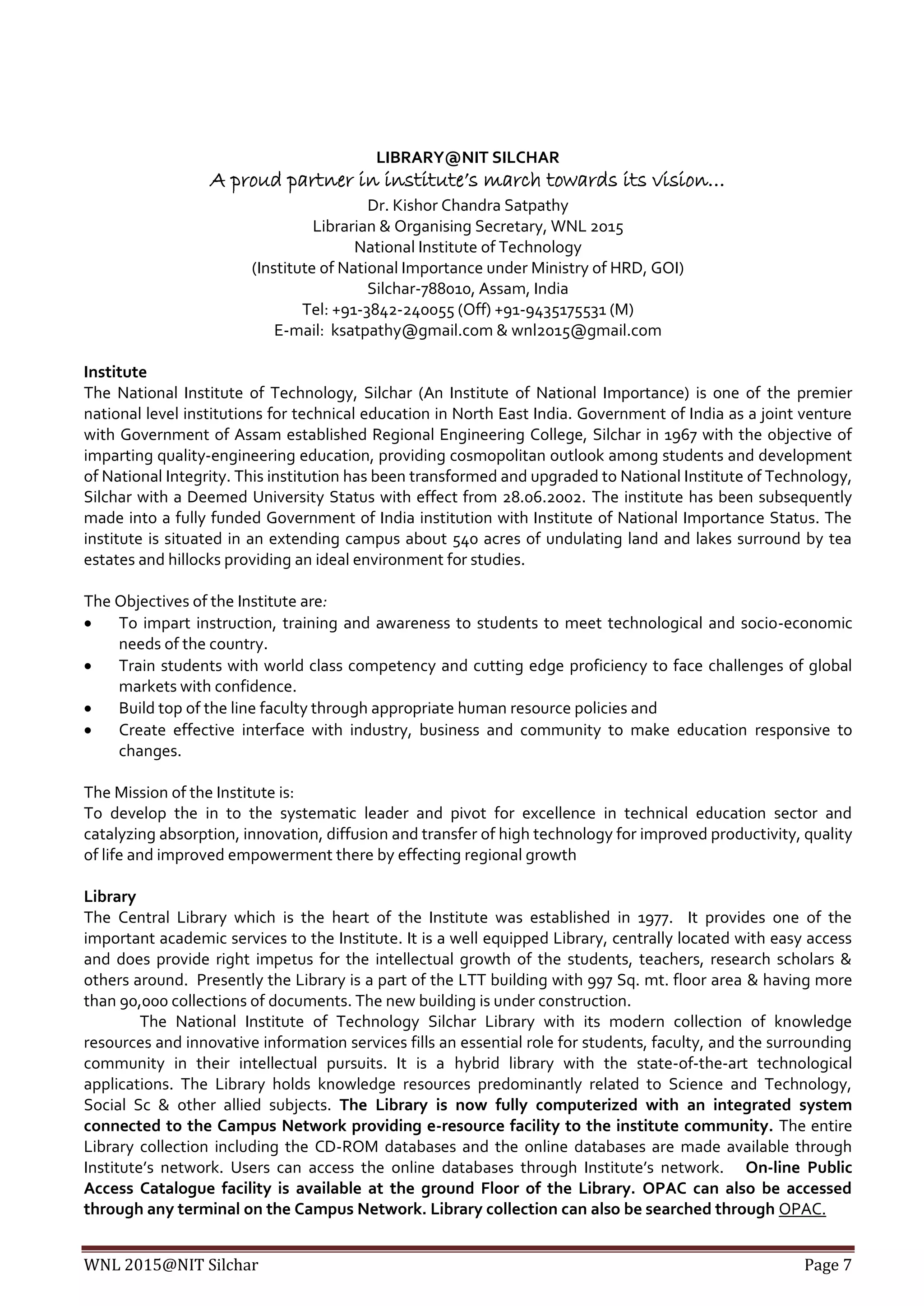 WNL 2015@NIT Silchar Page 7
LIBRARY@NIT SILCHAR
A proud partner in institute’s march towards its vision…
Dr. Kishor Chandra Satpathy
Librarian & Organising Secretary, WNL 2015
National Institute of Technology
(Institute of National Importance under Ministry of HRD, GOI)
Silchar-788010, Assam, India
Tel: +91-3842-240055 (Off) +91-9435175531 (M)
E-mail: ksatpathy@gmail.com & wnl2015@gmail.com
Institute
The National Institute of Technology, Silchar (An Institute of National Importance) is one of the premier
national level institutions for technical education in North East India. Government of India as a joint venture
with Government of Assam established Regional Engineering College, Silchar in 1967 with the objective of
imparting quality-engineering education, providing cosmopolitan outlook among students and development
of National Integrity. This institution has been transformed and upgraded to National Institute of Technology,
Silchar with a Deemed University Status with effect from 28.06.2002. The institute has been subsequently
made into a fully funded Government of India institution with Institute of National Importance Status. The
institute is situated in an extending campus about 540 acres of undulating land and lakes surround by tea
estates and hillocks providing an ideal environment for studies.
The Objectives of the Institute are:
 To impart instruction, training and awareness to students to meet technological and socio-economic
needs of the country.
 Train students with world class competency and cutting edge proficiency to face challenges of global
markets with confidence.
 Build top of the line faculty through appropriate human resource policies and
 Create effective interface with industry, business and community to make education responsive to
changes.
The Mission of the Institute is:
To develop the in to the systematic leader and pivot for excellence in technical education sector and
catalyzing absorption, innovation, diffusion and transfer of high technology for improved productivity, quality
of life and improved empowerment there by effecting regional growth
Library
The Central Library which is the heart of the Institute was established in 1977. It provides one of the
important academic services to the Institute. It is a well equipped Library, centrally located with easy access
and does provide right impetus for the intellectual growth of the students, teachers, research scholars &
others around. Presently the Library is a part of the LTT building with 997 Sq. mt. floor area & having more
than 90,000 collections of documents. The new building is under construction.
The National Institute of Technology Silchar Library with its modern collection of knowledge
resources and innovative information services fills an essential role for students, faculty, and the surrounding
community in their intellectual pursuits. It is a hybrid library with the state-of-the-art technological
applications. The Library holds knowledge resources predominantly related to Science and Technology,
Social Sc & other allied subjects. The Library is now fully computerized with an integrated system
connected to the Campus Network providing e-resource facility to the institute community. The entire
Library collection including the CD-ROM databases and the online databases are made available through
Institute’s network. Users can access the online databases through Institute’s network. On-line Public
Access Catalogue facility is available at the ground Floor of the Library. OPAC can also be accessed
through any terminal on the Campus Network. Library collection can also be searched through OPAC.
 