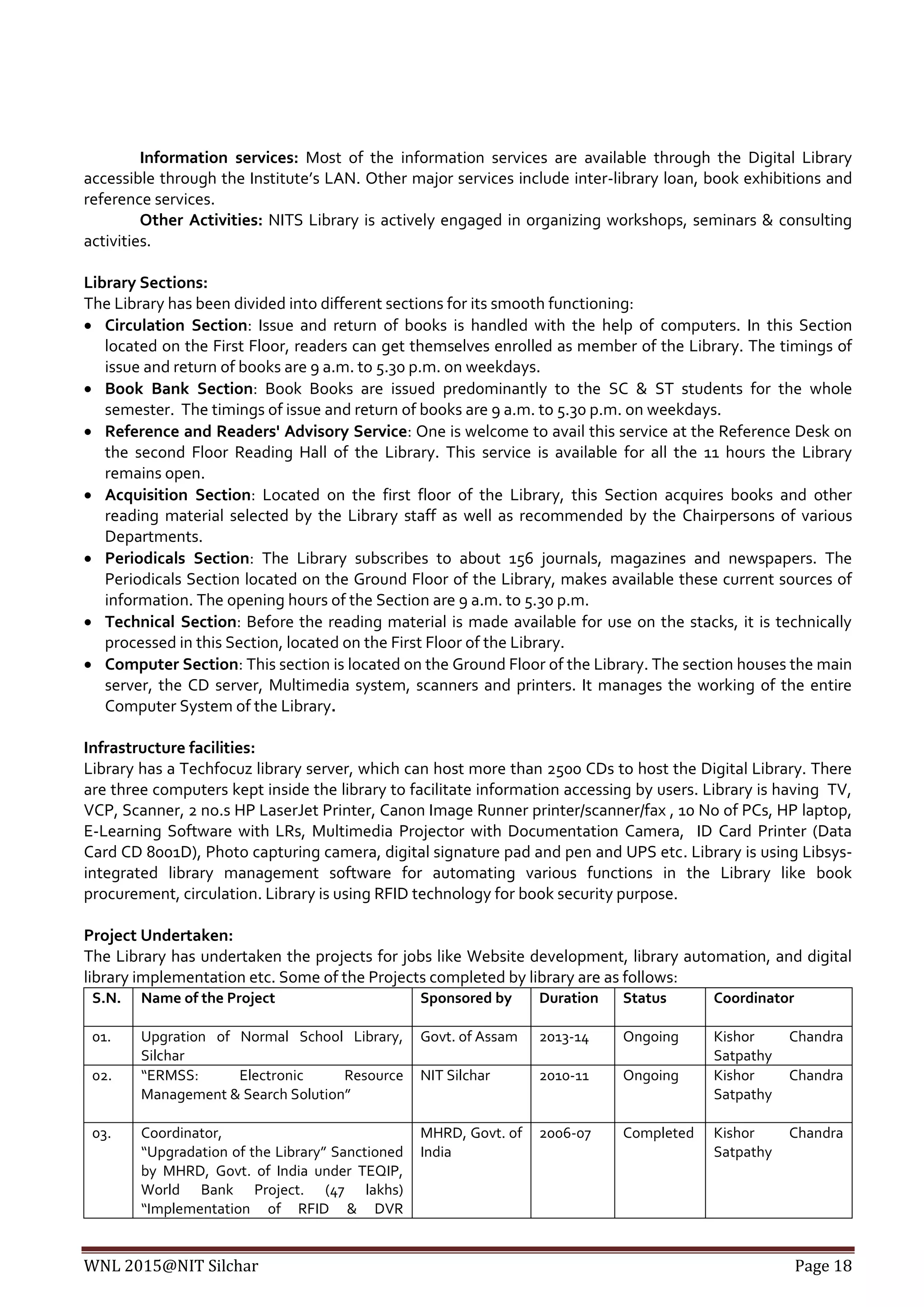 WNL 2015@NIT Silchar Page 18
Information services: Most of the information services are available through the Digital Library
accessible through the Institute’s LAN. Other major services include inter-library loan, book exhibitions and
reference services.
Other Activities: NITS Library is actively engaged in organizing workshops, seminars & consulting
activities.
Library Sections:
The Library has been divided into different sections for its smooth functioning:
 Circulation Section: Issue and return of books is handled with the help of computers. In this Section
located on the First Floor, readers can get themselves enrolled as member of the Library. The timings of
issue and return of books are 9 a.m. to 5.30 p.m. on weekdays.
 Book Bank Section: Book Books are issued predominantly to the SC & ST students for the whole
semester. The timings of issue and return of books are 9 a.m. to 5.30 p.m. on weekdays.
 Reference and Readers' Advisory Service: One is welcome to avail this service at the Reference Desk on
the second Floor Reading Hall of the Library. This service is available for all the 11 hours the Library
remains open.
 Acquisition Section: Located on the first floor of the Library, this Section acquires books and other
reading material selected by the Library staff as well as recommended by the Chairpersons of various
Departments.
 Periodicals Section: The Library subscribes to about 156 journals, magazines and newspapers. The
Periodicals Section located on the Ground Floor of the Library, makes available these current sources of
information. The opening hours of the Section are 9 a.m. to 5.30 p.m.
 Technical Section: Before the reading material is made available for use on the stacks, it is technically
processed in this Section, located on the First Floor of the Library.
 Computer Section: This section is located on the Ground Floor of the Library. The section houses the main
server, the CD server, Multimedia system, scanners and printers. It manages the working of the entire
Computer System of the Library.
Infrastructure facilities:
Library has a Techfocuz library server, which can host more than 2500 CDs to host the Digital Library. There
are three computers kept inside the library to facilitate information accessing by users. Library is having TV,
VCP, Scanner, 2 no.s HP LaserJet Printer, Canon Image Runner printer/scanner/fax , 10 No of PCs, HP laptop,
E-Learning Software with LRs, Multimedia Projector with Documentation Camera, ID Card Printer (Data
Card CD 8001D), Photo capturing camera, digital signature pad and pen and UPS etc. Library is using Libsys-
integrated library management software for automating various functions in the Library like book
procurement, circulation. Library is using RFID technology for book security purpose.
Project Undertaken:
The Library has undertaken the projects for jobs like Website development, library automation, and digital
library implementation etc. Some of the Projects completed by library are as follows:
S.N. Name of the Project Sponsored by Duration Status Coordinator
01. Upgration of Normal School Library,
Silchar
Govt. of Assam 2013-14 Ongoing Kishor Chandra
Satpathy
02. “ERMSS: Electronic Resource
Management & Search Solution”
NIT Silchar 2010-11 Ongoing Kishor Chandra
Satpathy
03. Coordinator,
“Upgradation of the Library” Sanctioned
by MHRD, Govt. of India under TEQIP,
World Bank Project. (47 lakhs)
“Implementation of RFID & DVR
MHRD, Govt. of
India
2006-07 Completed Kishor Chandra
Satpathy
 