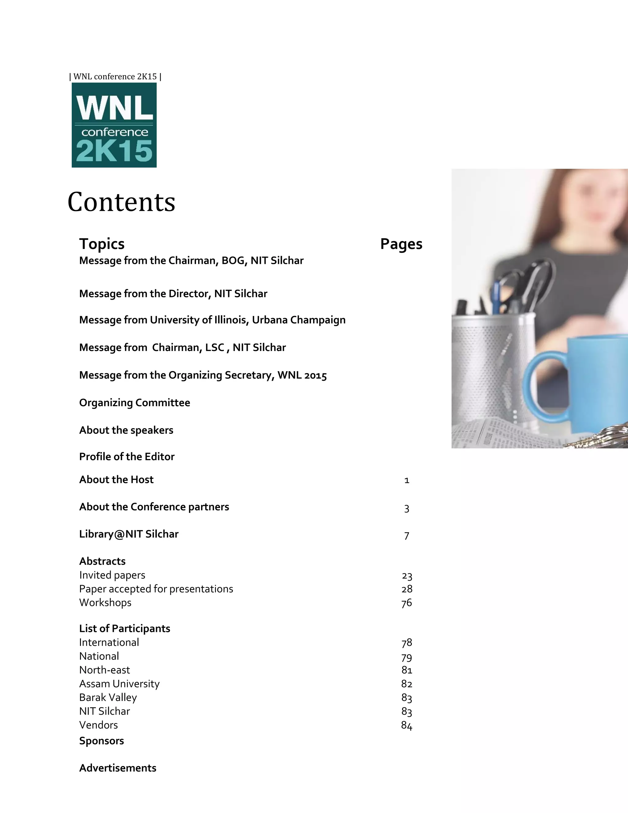 Topics
Message from the Chairman, BOG, NIT Silchar
Pages
Message from the Director, NIT Silchar
Message from University of Illinois, Urbana Champaign
Message from Chairman, LSC , NIT Silchar
Message from the Organizing Secretary, WNL 2015
Organizing Committee
About the speakers
Profile of the Editor
About the Host 1
About the Conference partners 3
Library@NIT Silchar 7
Abstracts
Invited papers
Paper accepted for presentations
Workshops
23
28
76
List of Participants
International
National
North-east
Assam University
Barak Valley
NIT Silchar
Vendors
78
79
81
82
83
83
84
Sponsors
Advertisements
| WNL conference 2K15 |
Contents
 