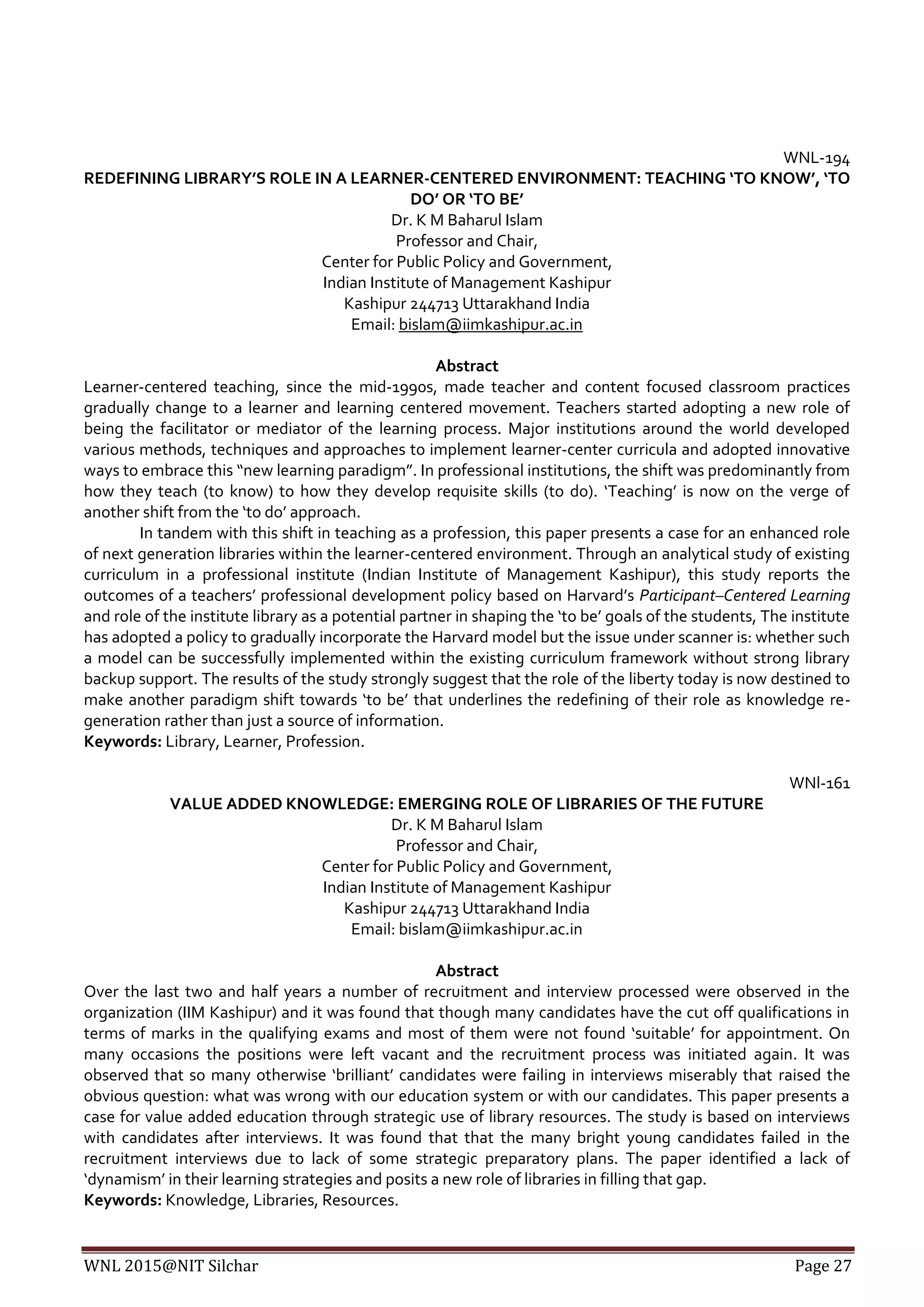 WNL 2015@NIT Silchar Page 27
WNL-194
REDEFINING LIBRARY’S ROLE IN A LEARNER-CENTERED ENVIRONMENT: TEACHING ‘TO KNOW’, ‘TO
DO’ OR ‘TO BE’
Dr. K M Baharul Islam
Professor and Chair,
Center for Public Policy and Government,
Indian Institute of Management Kashipur
Kashipur 244713 Uttarakhand India
Email: bislam@iimkashipur.ac.in
Abstract
Learner-centered teaching, since the mid-1990s, made teacher and content focused classroom practices
gradually change to a learner and learning centered movement. Teachers started adopting a new role of
being the facilitator or mediator of the learning process. Major institutions around the world developed
various methods, techniques and approaches to implement learner-center curricula and adopted innovative
ways to embrace this “new learning paradigm”. In professional institutions, the shift was predominantly from
how they teach (to know) to how they develop requisite skills (to do). ‘Teaching’ is now on the verge of
another shift from the ‘to do’ approach.
In tandem with this shift in teaching as a profession, this paper presents a case for an enhanced role
of next generation libraries within the learner-centered environment. Through an analytical study of existing
curriculum in a professional institute (Indian Institute of Management Kashipur), this study reports the
outcomes of a teachers’ professional development policy based on Harvard’s Participant–Centered Learning
and role of the institute library as a potential partner in shaping the ‘to be’ goals of the students, The institute
has adopted a policy to gradually incorporate the Harvard model but the issue under scanner is: whether such
a model can be successfully implemented within the existing curriculum framework without strong library
backup support. The results of the study strongly suggest that the role of the liberty today is now destined to
make another paradigm shift towards ‘to be’ that underlines the redefining of their role as knowledge re-
generation rather than just a source of information.
Keywords: Library, Learner, Profession.
WNl-161
VALUE ADDED KNOWLEDGE: EMERGING ROLE OF LIBRARIES OF THE FUTURE
Dr. K M Baharul Islam
Professor and Chair,
Center for Public Policy and Government,
Indian Institute of Management Kashipur
Kashipur 244713 Uttarakhand India
Email: bislam@iimkashipur.ac.in
Abstract
Over the last two and half years a number of recruitment and interview processed were observed in the
organization (IIM Kashipur) and it was found that though many candidates have the cut off qualifications in
terms of marks in the qualifying exams and most of them were not found ‘suitable’ for appointment. On
many occasions the positions were left vacant and the recruitment process was initiated again. It was
observed that so many otherwise ‘brilliant’ candidates were failing in interviews miserably that raised the
obvious question: what was wrong with our education system or with our candidates. This paper presents a
case for value added education through strategic use of library resources. The study is based on interviews
with candidates after interviews. It was found that that the many bright young candidates failed in the
recruitment interviews due to lack of some strategic preparatory plans. The paper identified a lack of
‘dynamism’ in their learning strategies and posits a new role of libraries in filling that gap.
Keywords: Knowledge, Libraries, Resources.
 