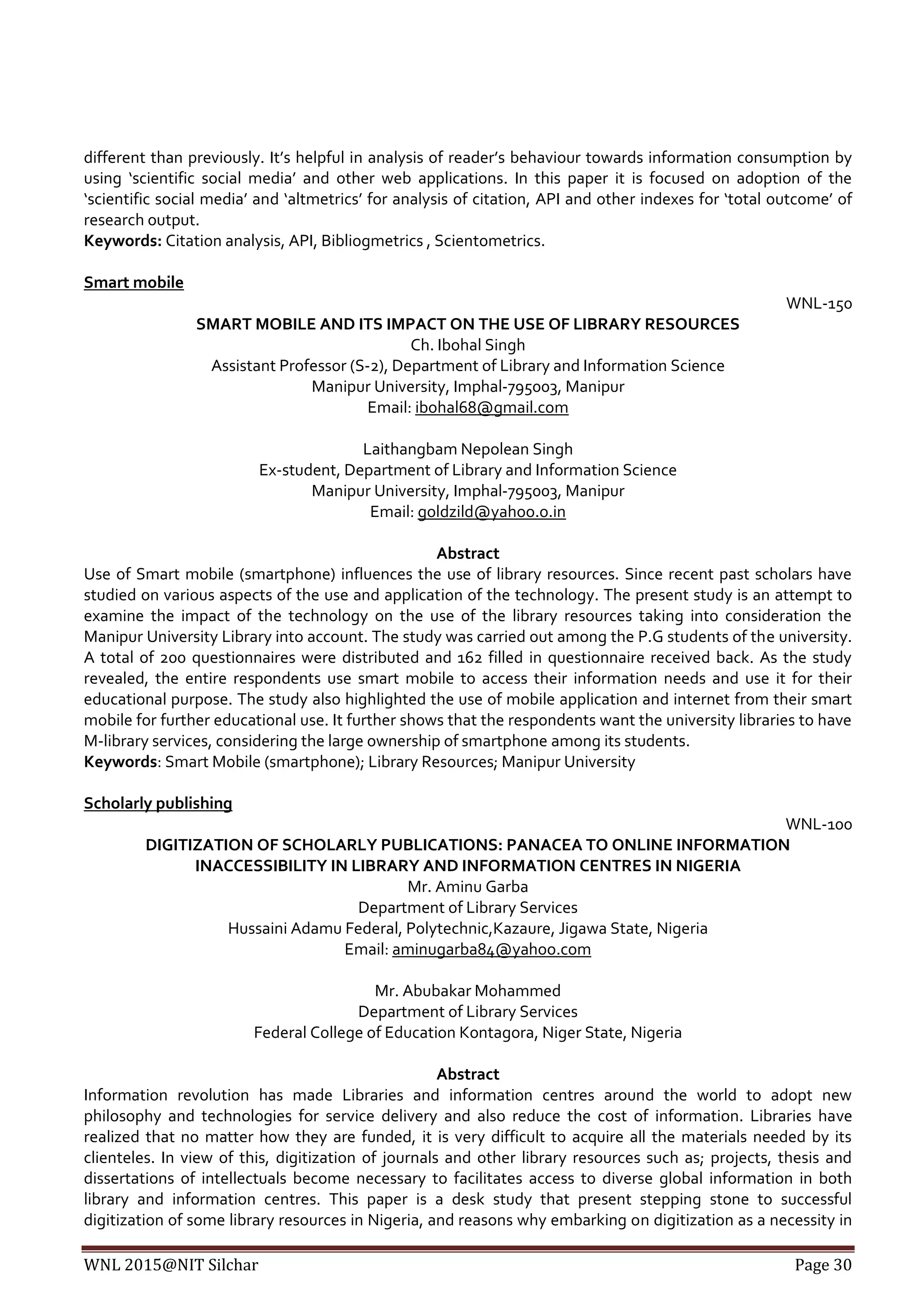 WNL 2015@NIT Silchar Page 30
different than previously. It’s helpful in analysis of reader’s behaviour towards information consumption by
using ‘scientific social media’ and other web applications. In this paper it is focused on adoption of the
‘scientific social media’ and ‘altmetrics’ for analysis of citation, API and other indexes for ‘total outcome’ of
research output.
Keywords: Citation analysis, API, Bibliogmetrics , Scientometrics.
Smart mobile
WNL-150
SMART MOBILE AND ITS IMPACT ON THE USE OF LIBRARY RESOURCES
Ch. Ibohal Singh
Assistant Professor (S-2), Department of Library and Information Science
Manipur University, Imphal-795003, Manipur
Email: ibohal68@gmail.com
Laithangbam Nepolean Singh
Ex-student, Department of Library and Information Science
Manipur University, Imphal-795003, Manipur
Email: goldzild@yahoo.o.in
Abstract
Use of Smart mobile (smartphone) influences the use of library resources. Since recent past scholars have
studied on various aspects of the use and application of the technology. The present study is an attempt to
examine the impact of the technology on the use of the library resources taking into consideration the
Manipur University Library into account. The study was carried out among the P.G students of the university.
A total of 200 questionnaires were distributed and 162 filled in questionnaire received back. As the study
revealed, the entire respondents use smart mobile to access their information needs and use it for their
educational purpose. The study also highlighted the use of mobile application and internet from their smart
mobile for further educational use. It further shows that the respondents want the university libraries to have
M-library services, considering the large ownership of smartphone among its students.
Keywords: Smart Mobile (smartphone); Library Resources; Manipur University
Scholarly publishing
WNL-100
DIGITIZATION OF SCHOLARLY PUBLICATIONS: PANACEA TO ONLINE INFORMATION
INACCESSIBILITY IN LIBRARY AND INFORMATION CENTRES IN NIGERIA
Mr. Aminu Garba
Department of Library Services
Hussaini Adamu Federal, Polytechnic,Kazaure, Jigawa State, Nigeria
Email: aminugarba84@yahoo.com
Mr. Abubakar Mohammed
Department of Library Services
Federal College of Education Kontagora, Niger State, Nigeria
Abstract
Information revolution has made Libraries and information centres around the world to adopt new
philosophy and technologies for service delivery and also reduce the cost of information. Libraries have
realized that no matter how they are funded, it is very difficult to acquire all the materials needed by its
clienteles. In view of this, digitization of journals and other library resources such as; projects, thesis and
dissertations of intellectuals become necessary to facilitates access to diverse global information in both
library and information centres. This paper is a desk study that present stepping stone to successful
digitization of some library resources in Nigeria, and reasons why embarking on digitization as a necessity in
 