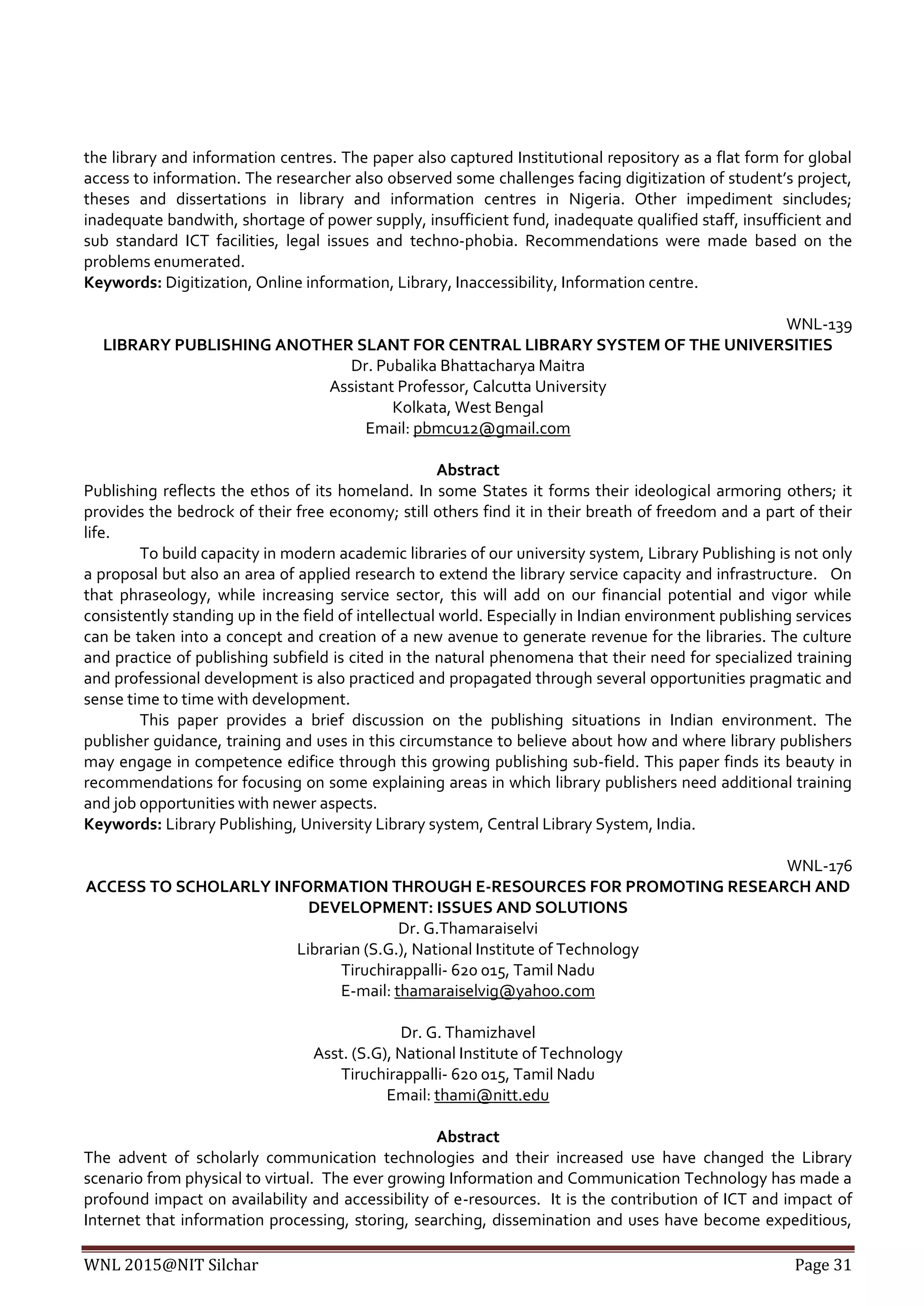 WNL 2015@NIT Silchar Page 31
the library and information centres. The paper also captured Institutional repository as a flat form for global
access to information. The researcher also observed some challenges facing digitization of student’s project,
theses and dissertations in library and information centres in Nigeria. Other impediment sincludes;
inadequate bandwith, shortage of power supply, insufficient fund, inadequate qualified staff, insufficient and
sub standard ICT facilities, legal issues and techno-phobia. Recommendations were made based on the
problems enumerated.
Keywords: Digitization, Online information, Library, Inaccessibility, Information centre.
WNL-139
LIBRARY PUBLISHING ANOTHER SLANT FOR CENTRAL LIBRARY SYSTEM OF THE UNIVERSITIES
Dr. Pubalika Bhattacharya Maitra
Assistant Professor, Calcutta University
Kolkata, West Bengal
Email: pbmcu12@gmail.com
Abstract
Publishing reflects the ethos of its homeland. In some States it forms their ideological armoring others; it
provides the bedrock of their free economy; still others find it in their breath of freedom and a part of their
life.
To build capacity in modern academic libraries of our university system, Library Publishing is not only
a proposal but also an area of applied research to extend the library service capacity and infrastructure. On
that phraseology, while increasing service sector, this will add on our financial potential and vigor while
consistently standing up in the field of intellectual world. Especially in Indian environment publishing services
can be taken into a concept and creation of a new avenue to generate revenue for the libraries. The culture
and practice of publishing subfield is cited in the natural phenomena that their need for specialized training
and professional development is also practiced and propagated through several opportunities pragmatic and
sense time to time with development.
This paper provides a brief discussion on the publishing situations in Indian environment. The
publisher guidance, training and uses in this circumstance to believe about how and where library publishers
may engage in competence edifice through this growing publishing sub-field. This paper finds its beauty in
recommendations for focusing on some explaining areas in which library publishers need additional training
and job opportunities with newer aspects.
Keywords: Library Publishing, University Library system, Central Library System, India.
WNL-176
ACCESS TO SCHOLARLY INFORMATION THROUGH E-RESOURCES FOR PROMOTING RESEARCH AND
DEVELOPMENT: ISSUES AND SOLUTIONS
Dr. G.Thamaraiselvi
Librarian (S.G.), National Institute of Technology
Tiruchirappalli- 620 015, Tamil Nadu
E-mail: thamaraiselvig@yahoo.com
Dr. G. Thamizhavel
Asst. (S.G), National Institute of Technology
Tiruchirappalli- 620 015, Tamil Nadu
Email: thami@nitt.edu
Abstract
The advent of scholarly communication technologies and their increased use have changed the Library
scenario from physical to virtual. The ever growing Information and Communication Technology has made a
profound impact on availability and accessibility of e-resources. It is the contribution of ICT and impact of
Internet that information processing, storing, searching, dissemination and uses have become expeditious,
 