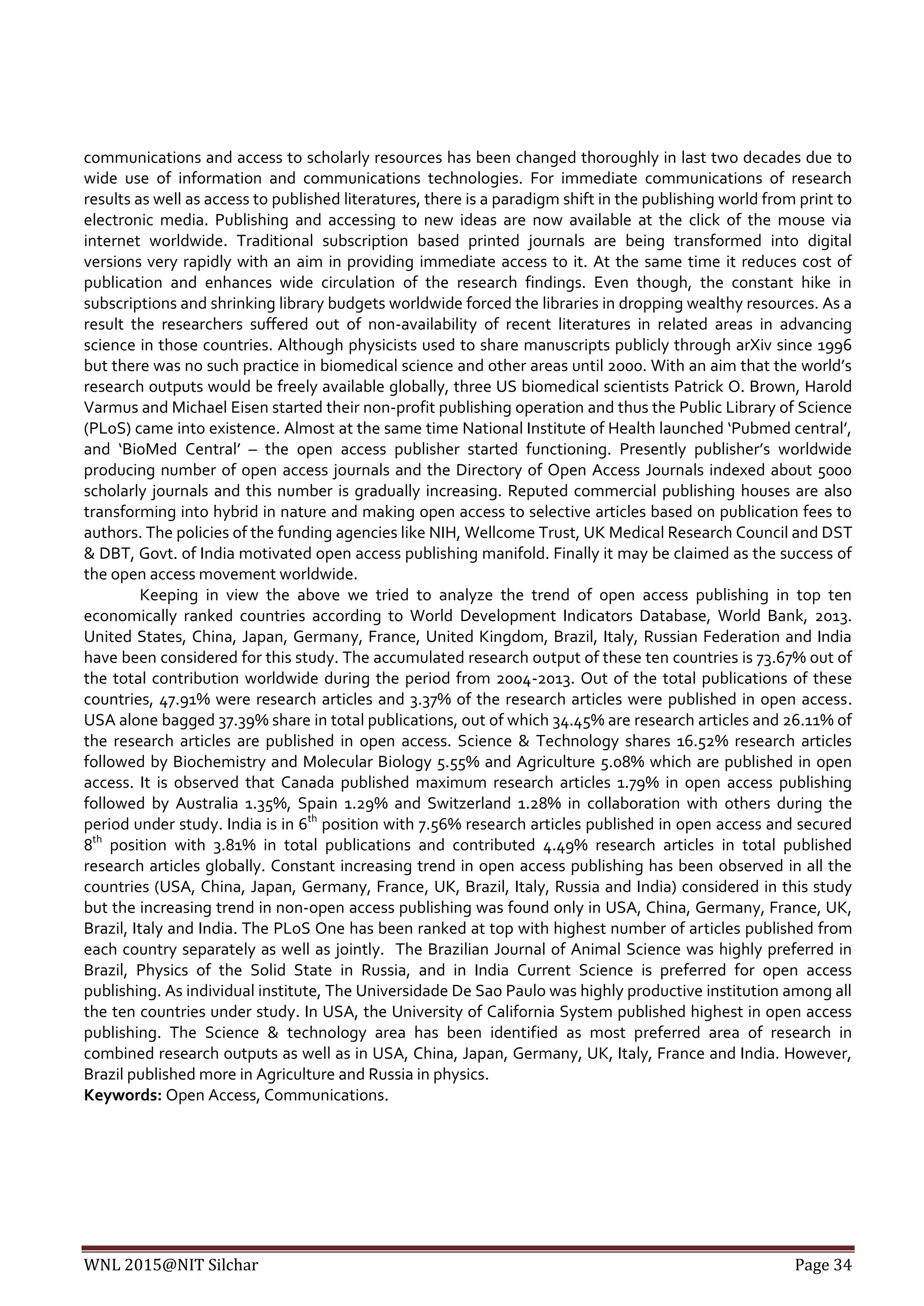 WNL 2015@NIT Silchar Page 34
communications and access to scholarly resources has been changed thoroughly in last two decades due to
wide use of information and communications technologies. For immediate communications of research
results as well as access to published literatures, there is a paradigm shift in the publishing world from print to
electronic media. Publishing and accessing to new ideas are now available at the click of the mouse via
internet worldwide. Traditional subscription based printed journals are being transformed into digital
versions very rapidly with an aim in providing immediate access to it. At the same time it reduces cost of
publication and enhances wide circulation of the research findings. Even though, the constant hike in
subscriptions and shrinking library budgets worldwide forced the libraries in dropping wealthy resources. As a
result the researchers suffered out of non-availability of recent literatures in related areas in advancing
science in those countries. Although physicists used to share manuscripts publicly through arXiv since 1996
but there was no such practice in biomedical science and other areas until 2000. With an aim that the world’s
research outputs would be freely available globally, three US biomedical scientists Patrick O. Brown, Harold
Varmus and Michael Eisen started their non-profit publishing operation and thus the Public Library of Science
(PLoS) came into existence. Almost at the same time National Institute of Health launched ‘Pubmed central’,
and ‘BioMed Central’ – the open access publisher started functioning. Presently publisher’s worldwide
producing number of open access journals and the Directory of Open Access Journals indexed about 5000
scholarly journals and this number is gradually increasing. Reputed commercial publishing houses are also
transforming into hybrid in nature and making open access to selective articles based on publication fees to
authors. The policies of the funding agencies like NIH, Wellcome Trust, UK Medical Research Council and DST
& DBT, Govt. of India motivated open access publishing manifold. Finally it may be claimed as the success of
the open access movement worldwide.
Keeping in view the above we tried to analyze the trend of open access publishing in top ten
economically ranked countries according to World Development Indicators Database, World Bank, 2013.
United States, China, Japan, Germany, France, United Kingdom, Brazil, Italy, Russian Federation and India
have been considered for this study. The accumulated research output of these ten countries is 73.67% out of
the total contribution worldwide during the period from 2004-2013. Out of the total publications of these
countries, 47.91% were research articles and 3.37% of the research articles were published in open access.
USA alone bagged 37.39% share in total publications, out of which 34.45% are research articles and 26.11% of
the research articles are published in open access. Science & Technology shares 16.52% research articles
followed by Biochemistry and Molecular Biology 5.55% and Agriculture 5.08% which are published in open
access. It is observed that Canada published maximum research articles 1.79% in open access publishing
followed by Australia 1.35%, Spain 1.29% and Switzerland 1.28% in collaboration with others during the
period under study. India is in 6th
position with 7.56% research articles published in open access and secured
8th
position with 3.81% in total publications and contributed 4.49% research articles in total published
research articles globally. Constant increasing trend in open access publishing has been observed in all the
countries (USA, China, Japan, Germany, France, UK, Brazil, Italy, Russia and India) considered in this study
but the increasing trend in non-open access publishing was found only in USA, China, Germany, France, UK,
Brazil, Italy and India. The PLoS One has been ranked at top with highest number of articles published from
each country separately as well as jointly. The Brazilian Journal of Animal Science was highly preferred in
Brazil, Physics of the Solid State in Russia, and in India Current Science is preferred for open access
publishing. As individual institute, The Universidade De Sao Paulo was highly productive institution among all
the ten countries under study. In USA, the University of California System published highest in open access
publishing. The Science & technology area has been identified as most preferred area of research in
combined research outputs as well as in USA, China, Japan, Germany, UK, Italy, France and India. However,
Brazil published more in Agriculture and Russia in physics.
Keywords: Open Access, Communications.
 