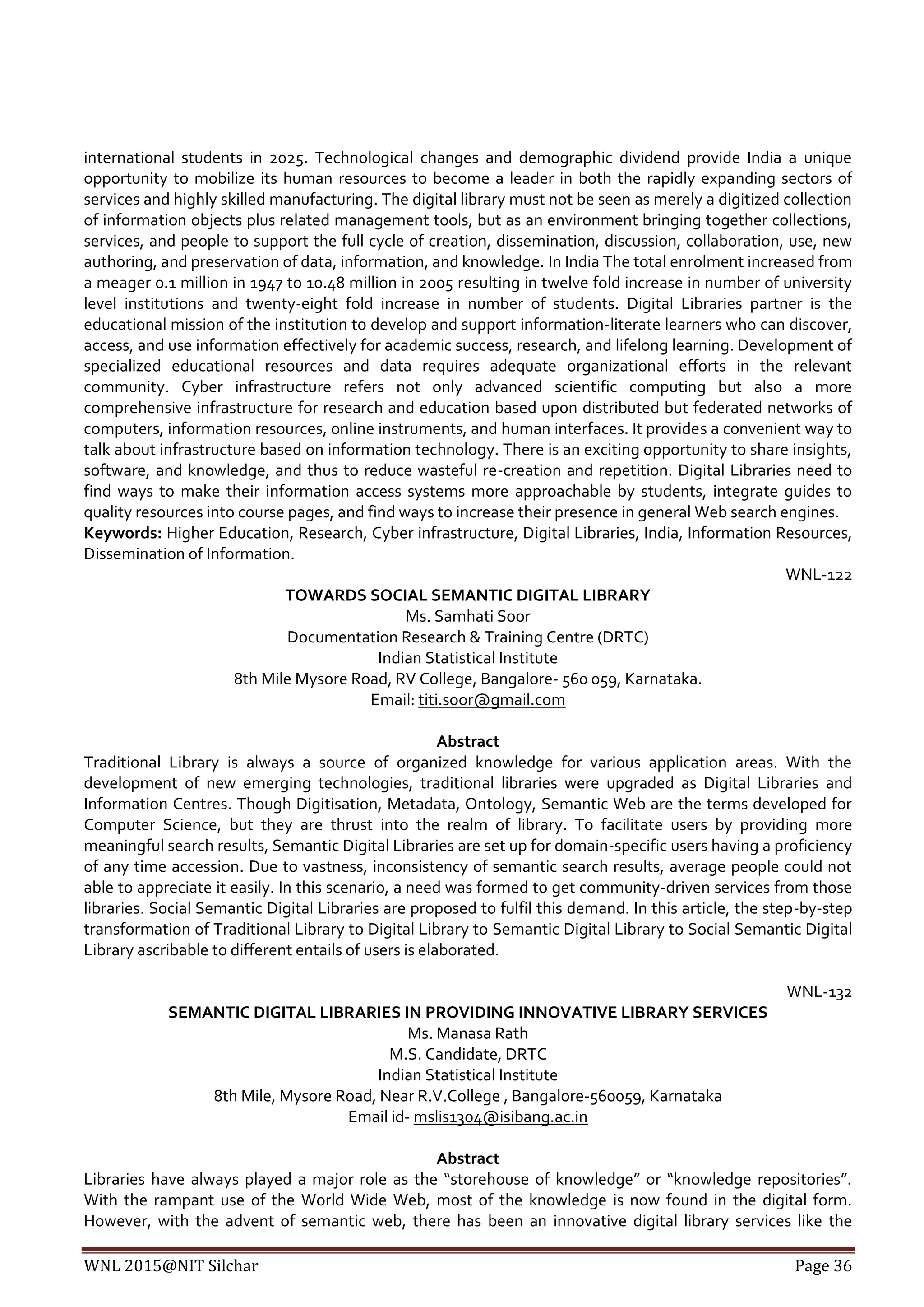 WNL 2015@NIT Silchar Page 36
international students in 2025. Technological changes and demographic dividend provide India a unique
opportunity to mobilize its human resources to become a leader in both the rapidly expanding sectors of
services and highly skilled manufacturing. The digital library must not be seen as merely a digitized collection
of information objects plus related management tools, but as an environment bringing together collections,
services, and people to support the full cycle of creation, dissemination, discussion, collaboration, use, new
authoring, and preservation of data, information, and knowledge. In India The total enrolment increased from
a meager 0.1 million in 1947 to 10.48 million in 2005 resulting in twelve fold increase in number of university
level institutions and twenty-eight fold increase in number of students. Digital Libraries partner is the
educational mission of the institution to develop and support information-literate learners who can discover,
access, and use information effectively for academic success, research, and lifelong learning. Development of
specialized educational resources and data requires adequate organizational efforts in the relevant
community. Cyber infrastructure refers not only advanced scientific computing but also a more
comprehensive infrastructure for research and education based upon distributed but federated networks of
computers, information resources, online instruments, and human interfaces. It provides a convenient way to
talk about infrastructure based on information technology. There is an exciting opportunity to share insights,
software, and knowledge, and thus to reduce wasteful re-creation and repetition. Digital Libraries need to
find ways to make their information access systems more approachable by students, integrate guides to
quality resources into course pages, and find ways to increase their presence in general Web search engines.
Keywords: Higher Education, Research, Cyber infrastructure, Digital Libraries, India, Information Resources,
Dissemination of Information.
WNL-122
TOWARDS SOCIAL SEMANTIC DIGITAL LIBRARY
Ms. Samhati Soor
Documentation Research & Training Centre (DRTC)
Indian Statistical Institute
8th Mile Mysore Road, RV College, Bangalore- 560 059, Karnataka.
Email: titi.soor@gmail.com
Abstract
Traditional Library is always a source of organized knowledge for various application areas. With the
development of new emerging technologies, traditional libraries were upgraded as Digital Libraries and
Information Centres. Though Digitisation, Metadata, Ontology, Semantic Web are the terms developed for
Computer Science, but they are thrust into the realm of library. To facilitate users by providing more
meaningful search results, Semantic Digital Libraries are set up for domain-specific users having a proficiency
of any time accession. Due to vastness, inconsistency of semantic search results, average people could not
able to appreciate it easily. In this scenario, a need was formed to get community-driven services from those
libraries. Social Semantic Digital Libraries are proposed to fulfil this demand. In this article, the step-by-step
transformation of Traditional Library to Digital Library to Semantic Digital Library to Social Semantic Digital
Library ascribable to different entails of users is elaborated.
WNL-132
SEMANTIC DIGITAL LIBRARIES IN PROVIDING INNOVATIVE LIBRARY SERVICES
Ms. Manasa Rath
M.S. Candidate, DRTC
Indian Statistical Institute
8th Mile, Mysore Road, Near R.V.College , Bangalore-560059, Karnataka
Email id- mslis1304@isibang.ac.in
Abstract
Libraries have always played a major role as the “storehouse of knowledge” or “knowledge repositories”.
With the rampant use of the World Wide Web, most of the knowledge is now found in the digital form.
However, with the advent of semantic web, there has been an innovative digital library services like the
 