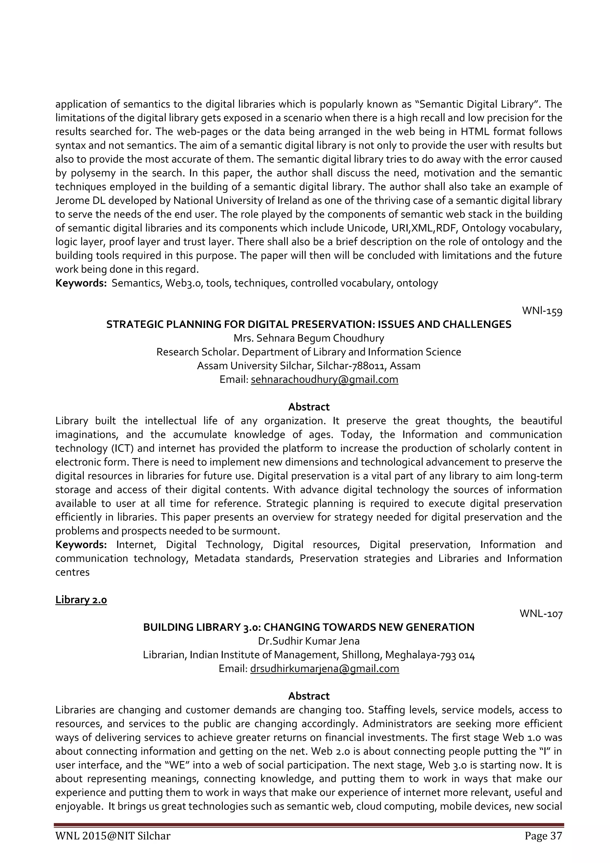 WNL 2015@NIT Silchar Page 37
application of semantics to the digital libraries which is popularly known as “Semantic Digital Library”. The
limitations of the digital library gets exposed in a scenario when there is a high recall and low precision for the
results searched for. The web-pages or the data being arranged in the web being in HTML format follows
syntax and not semantics. The aim of a semantic digital library is not only to provide the user with results but
also to provide the most accurate of them. The semantic digital library tries to do away with the error caused
by polysemy in the search. In this paper, the author shall discuss the need, motivation and the semantic
techniques employed in the building of a semantic digital library. The author shall also take an example of
Jerome DL developed by National University of Ireland as one of the thriving case of a semantic digital library
to serve the needs of the end user. The role played by the components of semantic web stack in the building
of semantic digital libraries and its components which include Unicode, URI,XML,RDF, Ontology vocabulary,
logic layer, proof layer and trust layer. There shall also be a brief description on the role of ontology and the
building tools required in this purpose. The paper will then will be concluded with limitations and the future
work being done in this regard.
Keywords: Semantics, Web3.0, tools, techniques, controlled vocabulary, ontology
WNl-159
STRATEGIC PLANNING FOR DIGITAL PRESERVATION: ISSUES AND CHALLENGES
Mrs. Sehnara Begum Choudhury
Research Scholar. Department of Library and Information Science
Assam University Silchar, Silchar-788011, Assam
Email: sehnarachoudhury@gmail.com
Abstract
Library built the intellectual life of any organization. It preserve the great thoughts, the beautiful
imaginations, and the accumulate knowledge of ages. Today, the Information and communication
technology (ICT) and internet has provided the platform to increase the production of scholarly content in
electronic form. There is need to implement new dimensions and technological advancement to preserve the
digital resources in libraries for future use. Digital preservation is a vital part of any library to aim long-term
storage and access of their digital contents. With advance digital technology the sources of information
available to user at all time for reference. Strategic planning is required to execute digital preservation
efficiently in libraries. This paper presents an overview for strategy needed for digital preservation and the
problems and prospects needed to be surmount.
Keywords: Internet, Digital Technology, Digital resources, Digital preservation, Information and
communication technology, Metadata standards, Preservation strategies and Libraries and Information
centres
Library 2.0
WNL-107
BUILDING LIBRARY 3.0: CHANGING TOWARDS NEW GENERATION
Dr.Sudhir Kumar Jena
Librarian, Indian Institute of Management, Shillong, Meghalaya-793 014
Email: drsudhirkumarjena@gmail.com
Abstract
Libraries are changing and customer demands are changing too. Staffing levels, service models, access to
resources, and services to the public are changing accordingly. Administrators are seeking more efficient
ways of delivering services to achieve greater returns on financial investments. The first stage Web 1.0 was
about connecting information and getting on the net. Web 2.0 is about connecting people putting the “I” in
user interface, and the “WE” into a web of social participation. The next stage, Web 3.0 is starting now. It is
about representing meanings, connecting knowledge, and putting them to work in ways that make our
experience and putting them to work in ways that make our experience of internet more relevant, useful and
enjoyable. It brings us great technologies such as semantic web, cloud computing, mobile devices, new social
 