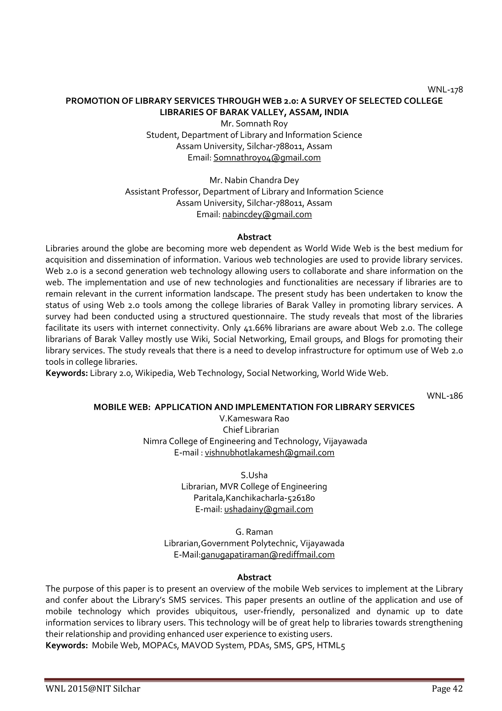 WNL 2015@NIT Silchar Page 42
WNL-178
PROMOTION OF LIBRARY SERVICES THROUGH WEB 2.0: A SURVEY OF SELECTED COLLEGE
LIBRARIES OF BARAK VALLEY, ASSAM, INDIA
Mr. Somnath Roy
Student, Department of Library and Information Science
Assam University, Silchar-788011, Assam
Email: Somnathroy04@gmail.com
Mr. Nabin Chandra Dey
Assistant Professor, Department of Library and Information Science
Assam University, Silchar-788011, Assam
Email: nabincdey@gmail.com
Abstract
Libraries around the globe are becoming more web dependent as World Wide Web is the best medium for
acquisition and dissemination of information. Various web technologies are used to provide library services.
Web 2.0 is a second generation web technology allowing users to collaborate and share information on the
web. The implementation and use of new technologies and functionalities are necessary if libraries are to
remain relevant in the current information landscape. The present study has been undertaken to know the
status of using Web 2.0 tools among the college libraries of Barak Valley in promoting library services. A
survey had been conducted using a structured questionnaire. The study reveals that most of the libraries
facilitate its users with internet connectivity. Only 41.66% librarians are aware about Web 2.0. The college
librarians of Barak Valley mostly use Wiki, Social Networking, Email groups, and Blogs for promoting their
library services. The study reveals that there is a need to develop infrastructure for optimum use of Web 2.0
tools in college libraries.
Keywords: Library 2.0, Wikipedia, Web Technology, Social Networking, World Wide Web.
WNL-186
MOBILE WEB: APPLICATION AND IMPLEMENTATION FOR LIBRARY SERVICES
V.Kameswara Rao
Chief Librarian
Nimra College of Engineering and Technology, Vijayawada
E-mail : vishnubhotlakamesh@gmail.com
S.Usha
Librarian, MVR College of Engineering
Paritala,Kanchikacharla-526180
E-mail: ushadainy@gmail.com
G. Raman
Librarian,Government Polytechnic, Vijayawada
E-Mail:ganugapatiraman@rediffmail.com
Abstract
The purpose of this paper is to present an overview of the mobile Web services to implement at the Library
and confer about the Library’s SMS services. This paper presents an outline of the application and use of
mobile technology which provides ubiquitous, user-friendly, personalized and dynamic up to date
information services to library users. This technology will be of great help to libraries towards strengthening
their relationship and providing enhanced user experience to existing users.
Keywords: Mobile Web, MOPACs, MAVOD System, PDAs, SMS, GPS, HTML5
 