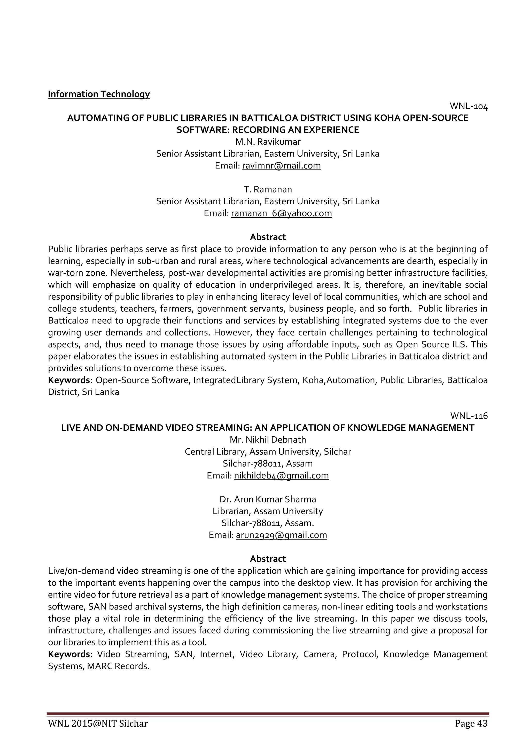 WNL 2015@NIT Silchar Page 43
Information Technology
WNL-104
AUTOMATING OF PUBLIC LIBRARIES IN BATTICALOA DISTRICT USING KOHA OPEN-SOURCE
SOFTWARE: RECORDING AN EXPERIENCE
M.N. Ravikumar
Senior Assistant Librarian, Eastern University, Sri Lanka
Email: ravimnr@mail.com
T. Ramanan
Senior Assistant Librarian, Eastern University, Sri Lanka
Email: ramanan_6@yahoo.com
Abstract
Public libraries perhaps serve as first place to provide information to any person who is at the beginning of
learning, especially in sub-urban and rural areas, where technological advancements are dearth, especially in
war-torn zone. Nevertheless, post-war developmental activities are promising better infrastructure facilities,
which will emphasize on quality of education in underprivileged areas. It is, therefore, an inevitable social
responsibility of public libraries to play in enhancing literacy level of local communities, which are school and
college students, teachers, farmers, government servants, business people, and so forth. Public libraries in
Batticaloa need to upgrade their functions and services by establishing integrated systems due to the ever
growing user demands and collections. However, they face certain challenges pertaining to technological
aspects, and, thus need to manage those issues by using affordable inputs, such as Open Source ILS. This
paper elaborates the issues in establishing automated system in the Public Libraries in Batticaloa district and
provides solutions to overcome these issues.
Keywords: Open-Source Software, IntegratedLibrary System, Koha,Automation, Public Libraries, Batticaloa
District, Sri Lanka
WNL-116
LIVE AND ON-DEMAND VIDEO STREAMING: AN APPLICATION OF KNOWLEDGE MANAGEMENT
Mr. Nikhil Debnath
Central Library, Assam University, Silchar
Silchar-788011, Assam
Email: nikhildeb4@gmail.com
Dr. Arun Kumar Sharma
Librarian, Assam University
Silchar-788011, Assam.
Email: arun2929@gmail.com
Abstract
Live/on-demand video streaming is one of the application which are gaining importance for providing access
to the important events happening over the campus into the desktop view. It has provision for archiving the
entire video for future retrieval as a part of knowledge management systems. The choice of proper streaming
software, SAN based archival systems, the high definition cameras, non-linear editing tools and workstations
those play a vital role in determining the efficiency of the live streaming. In this paper we discuss tools,
infrastructure, challenges and issues faced during commissioning the live streaming and give a proposal for
our libraries to implement this as a tool.
Keywords: Video Streaming, SAN, Internet, Video Library, Camera, Protocol, Knowledge Management
Systems, MARC Records.
 