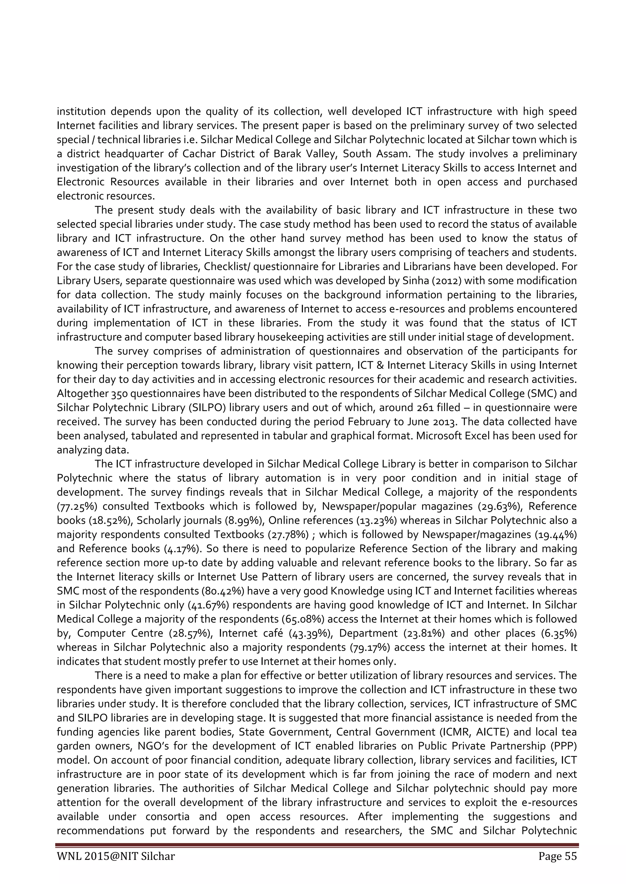 WNL 2015@NIT Silchar Page 55
institution depends upon the quality of its collection, well developed ICT infrastructure with high speed
Internet facilities and library services. The present paper is based on the preliminary survey of two selected
special / technical libraries i.e. Silchar Medical College and Silchar Polytechnic located at Silchar town which is
a district headquarter of Cachar District of Barak Valley, South Assam. The study involves a preliminary
investigation of the library’s collection and of the library user’s Internet Literacy Skills to access Internet and
Electronic Resources available in their libraries and over Internet both in open access and purchased
electronic resources.
The present study deals with the availability of basic library and ICT infrastructure in these two
selected special libraries under study. The case study method has been used to record the status of available
library and ICT infrastructure. On the other hand survey method has been used to know the status of
awareness of ICT and Internet Literacy Skills amongst the library users comprising of teachers and students.
For the case study of libraries, Checklist/ questionnaire for Libraries and Librarians have been developed. For
Library Users, separate questionnaire was used which was developed by Sinha (2012) with some modification
for data collection. The study mainly focuses on the background information pertaining to the libraries,
availability of ICT infrastructure, and awareness of Internet to access e-resources and problems encountered
during implementation of ICT in these libraries. From the study it was found that the status of ICT
infrastructure and computer based library housekeeping activities are still under initial stage of development.
The survey comprises of administration of questionnaires and observation of the participants for
knowing their perception towards library, library visit pattern, ICT & Internet Literacy Skills in using Internet
for their day to day activities and in accessing electronic resources for their academic and research activities.
Altogether 350 questionnaires have been distributed to the respondents of Silchar Medical College (SMC) and
Silchar Polytechnic Library (SILPO) library users and out of which, around 261 filled – in questionnaire were
received. The survey has been conducted during the period February to June 2013. The data collected have
been analysed, tabulated and represented in tabular and graphical format. Microsoft Excel has been used for
analyzing data.
The ICT infrastructure developed in Silchar Medical College Library is better in comparison to Silchar
Polytechnic where the status of library automation is in very poor condition and in initial stage of
development. The survey findings reveals that in Silchar Medical College, a majority of the respondents
(77.25%) consulted Textbooks which is followed by, Newspaper/popular magazines (29.63%), Reference
books (18.52%), Scholarly journals (8.99%), Online references (13.23%) whereas in Silchar Polytechnic also a
majority respondents consulted Textbooks (27.78%) ; which is followed by Newspaper/magazines (19.44%)
and Reference books (4.17%). So there is need to popularize Reference Section of the library and making
reference section more up-to date by adding valuable and relevant reference books to the library. So far as
the Internet literacy skills or Internet Use Pattern of library users are concerned, the survey reveals that in
SMC most of the respondents (80.42%) have a very good Knowledge using ICT and Internet facilities whereas
in Silchar Polytechnic only (41.67%) respondents are having good knowledge of ICT and Internet. In Silchar
Medical College a majority of the respondents (65.08%) access the Internet at their homes which is followed
by, Computer Centre (28.57%), Internet café (43.39%), Department (23.81%) and other places (6.35%)
whereas in Silchar Polytechnic also a majority respondents (79.17%) access the internet at their homes. It
indicates that student mostly prefer to use Internet at their homes only.
There is a need to make a plan for effective or better utilization of library resources and services. The
respondents have given important suggestions to improve the collection and ICT infrastructure in these two
libraries under study. It is therefore concluded that the library collection, services, ICT infrastructure of SMC
and SILPO libraries are in developing stage. It is suggested that more financial assistance is needed from the
funding agencies like parent bodies, State Government, Central Government (ICMR, AICTE) and local tea
garden owners, NGO’s for the development of ICT enabled libraries on Public Private Partnership (PPP)
model. On account of poor financial condition, adequate library collection, library services and facilities, ICT
infrastructure are in poor state of its development which is far from joining the race of modern and next
generation libraries. The authorities of Silchar Medical College and Silchar polytechnic should pay more
attention for the overall development of the library infrastructure and services to exploit the e-resources
available under consortia and open access resources. After implementing the suggestions and
recommendations put forward by the respondents and researchers, the SMC and Silchar Polytechnic
 