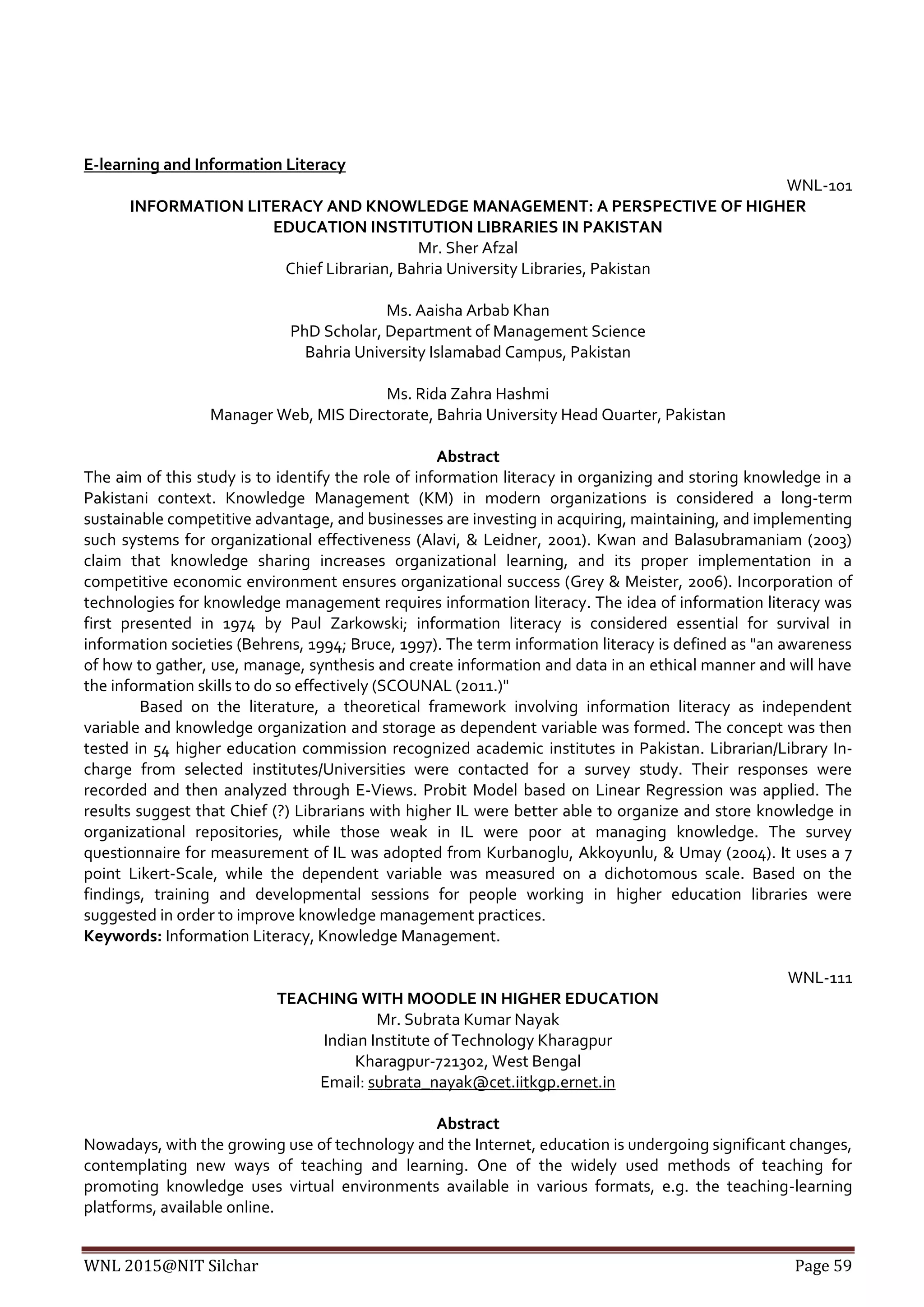 WNL 2015@NIT Silchar Page 59
E-learning and Information Literacy
WNL-101
INFORMATION LITERACY AND KNOWLEDGE MANAGEMENT: A PERSPECTIVE OF HIGHER
EDUCATION INSTITUTION LIBRARIES IN PAKISTAN
Mr. Sher Afzal
Chief Librarian, Bahria University Libraries, Pakistan
Ms. Aaisha Arbab Khan
PhD Scholar, Department of Management Science
Bahria University Islamabad Campus, Pakistan
Ms. Rida Zahra Hashmi
Manager Web, MIS Directorate, Bahria University Head Quarter, Pakistan
Abstract
The aim of this study is to identify the role of information literacy in organizing and storing knowledge in a
Pakistani context. Knowledge Management (KM) in modern organizations is considered a long-term
sustainable competitive advantage, and businesses are investing in acquiring, maintaining, and implementing
such systems for organizational effectiveness (Alavi, & Leidner, 2001). Kwan and Balasubramaniam (2003)
claim that knowledge sharing increases organizational learning, and its proper implementation in a
competitive economic environment ensures organizational success (Grey & Meister, 2006). Incorporation of
technologies for knowledge management requires information literacy. The idea of information literacy was
first presented in 1974 by Paul Zarkowski; information literacy is considered essential for survival in
information societies (Behrens, 1994; Bruce, 1997). The term information literacy is defined as "an awareness
of how to gather, use, manage, synthesis and create information and data in an ethical manner and will have
the information skills to do so effectively (SCOUNAL (2011.)"
Based on the literature, a theoretical framework involving information literacy as independent
variable and knowledge organization and storage as dependent variable was formed. The concept was then
tested in 54 higher education commission recognized academic institutes in Pakistan. Librarian/Library In-
charge from selected institutes/Universities were contacted for a survey study. Their responses were
recorded and then analyzed through E-Views. Probit Model based on Linear Regression was applied. The
results suggest that Chief (?) Librarians with higher IL were better able to organize and store knowledge in
organizational repositories, while those weak in IL were poor at managing knowledge. The survey
questionnaire for measurement of IL was adopted from Kurbanoglu, Akkoyunlu, & Umay (2004). It uses a 7
point Likert-Scale, while the dependent variable was measured on a dichotomous scale. Based on the
findings, training and developmental sessions for people working in higher education libraries were
suggested in order to improve knowledge management practices.
Keywords: Information Literacy, Knowledge Management.
WNL-111
TEACHING WITH MOODLE IN HIGHER EDUCATION
Mr. Subrata Kumar Nayak
Indian Institute of Technology Kharagpur
Kharagpur-721302, West Bengal
Email: subrata_nayak@cet.iitkgp.ernet.in
Abstract
Nowadays, with the growing use of technology and the Internet, education is undergoing significant changes,
contemplating new ways of teaching and learning. One of the widely used methods of teaching for
promoting knowledge uses virtual environments available in various formats, e.g. the teaching-learning
platforms, available online.
 