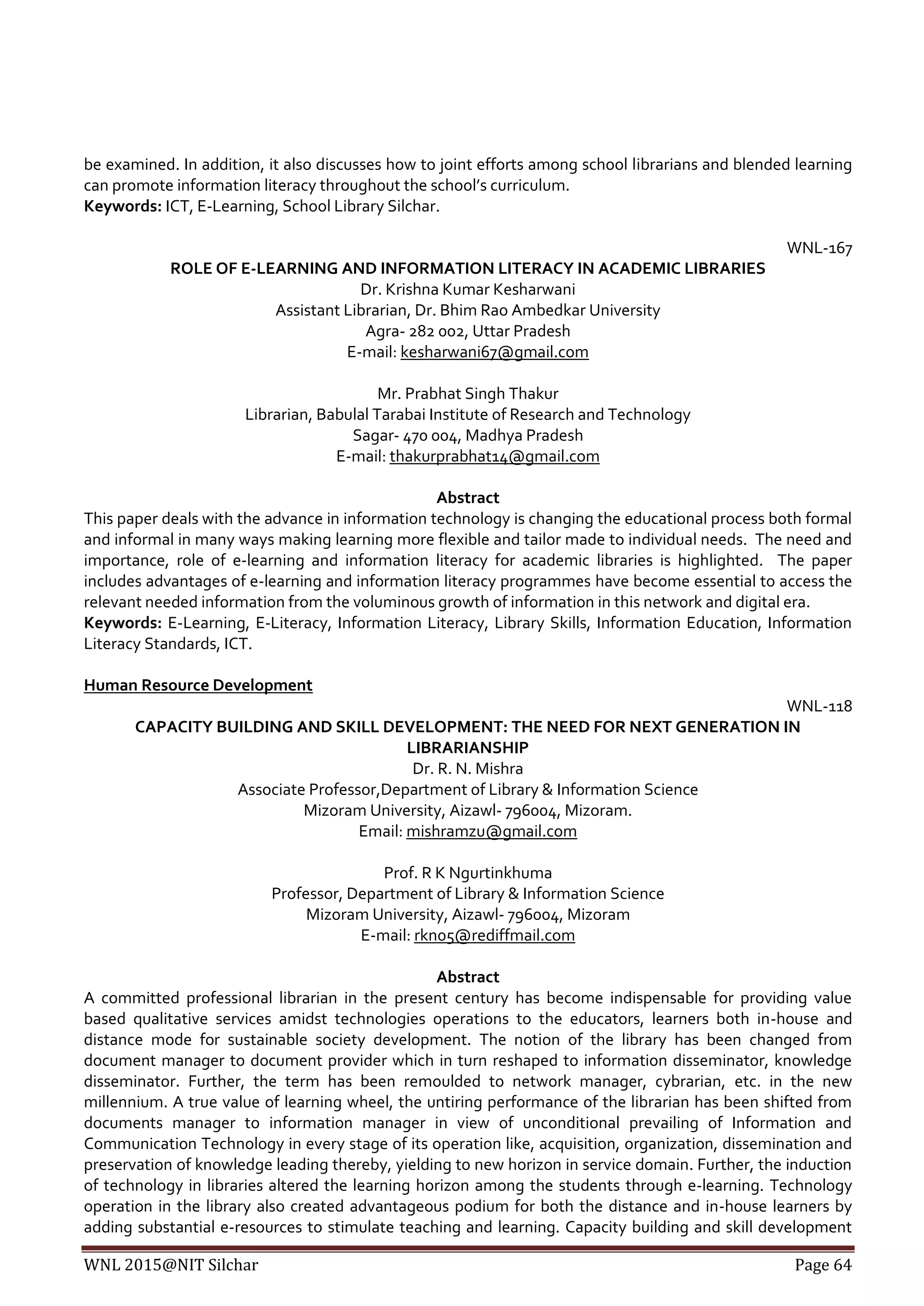 WNL 2015@NIT Silchar Page 64
be examined. In addition, it also discusses how to joint efforts among school librarians and blended learning
can promote information literacy throughout the school’s curriculum.
Keywords: ICT, E-Learning, School Library Silchar.
WNL-167
ROLE OF E-LEARNING AND INFORMATION LITERACY IN ACADEMIC LIBRARIES
Dr. Krishna Kumar Kesharwani
Assistant Librarian, Dr. Bhim Rao Ambedkar University
Agra- 282 002, Uttar Pradesh
E-mail: kesharwani67@gmail.com
Mr. Prabhat Singh Thakur
Librarian, Babulal Tarabai Institute of Research and Technology
Sagar- 470 004, Madhya Pradesh
E-mail: thakurprabhat14@gmail.com
Abstract
This paper deals with the advance in information technology is changing the educational process both formal
and informal in many ways making learning more flexible and tailor made to individual needs. The need and
importance, role of e-learning and information literacy for academic libraries is highlighted. The paper
includes advantages of e-learning and information literacy programmes have become essential to access the
relevant needed information from the voluminous growth of information in this network and digital era.
Keywords: E-Learning, E-Literacy, Information Literacy, Library Skills, Information Education, Information
Literacy Standards, ICT.
Human Resource Development
WNL-118
CAPACITY BUILDING AND SKILL DEVELOPMENT: THE NEED FOR NEXT GENERATION IN
LIBRARIANSHIP
Dr. R. N. Mishra
Associate Professor,Department of Library & Information Science
Mizoram University, Aizawl- 796004, Mizoram.
Email: mishramzu@gmail.com
Prof. R K Ngurtinkhuma
Professor, Department of Library & Information Science
Mizoram University, Aizawl- 796004, Mizoram
E-mail: rkn05@rediffmail.com
Abstract
A committed professional librarian in the present century has become indispensable for providing value
based qualitative services amidst technologies operations to the educators, learners both in-house and
distance mode for sustainable society development. The notion of the library has been changed from
document manager to document provider which in turn reshaped to information disseminator, knowledge
disseminator. Further, the term has been remoulded to network manager, cybrarian, etc. in the new
millennium. A true value of learning wheel, the untiring performance of the librarian has been shifted from
documents manager to information manager in view of unconditional prevailing of Information and
Communication Technology in every stage of its operation like, acquisition, organization, dissemination and
preservation of knowledge leading thereby, yielding to new horizon in service domain. Further, the induction
of technology in libraries altered the learning horizon among the students through e-learning. Technology
operation in the library also created advantageous podium for both the distance and in-house learners by
adding substantial e-resources to stimulate teaching and learning. Capacity building and skill development
 