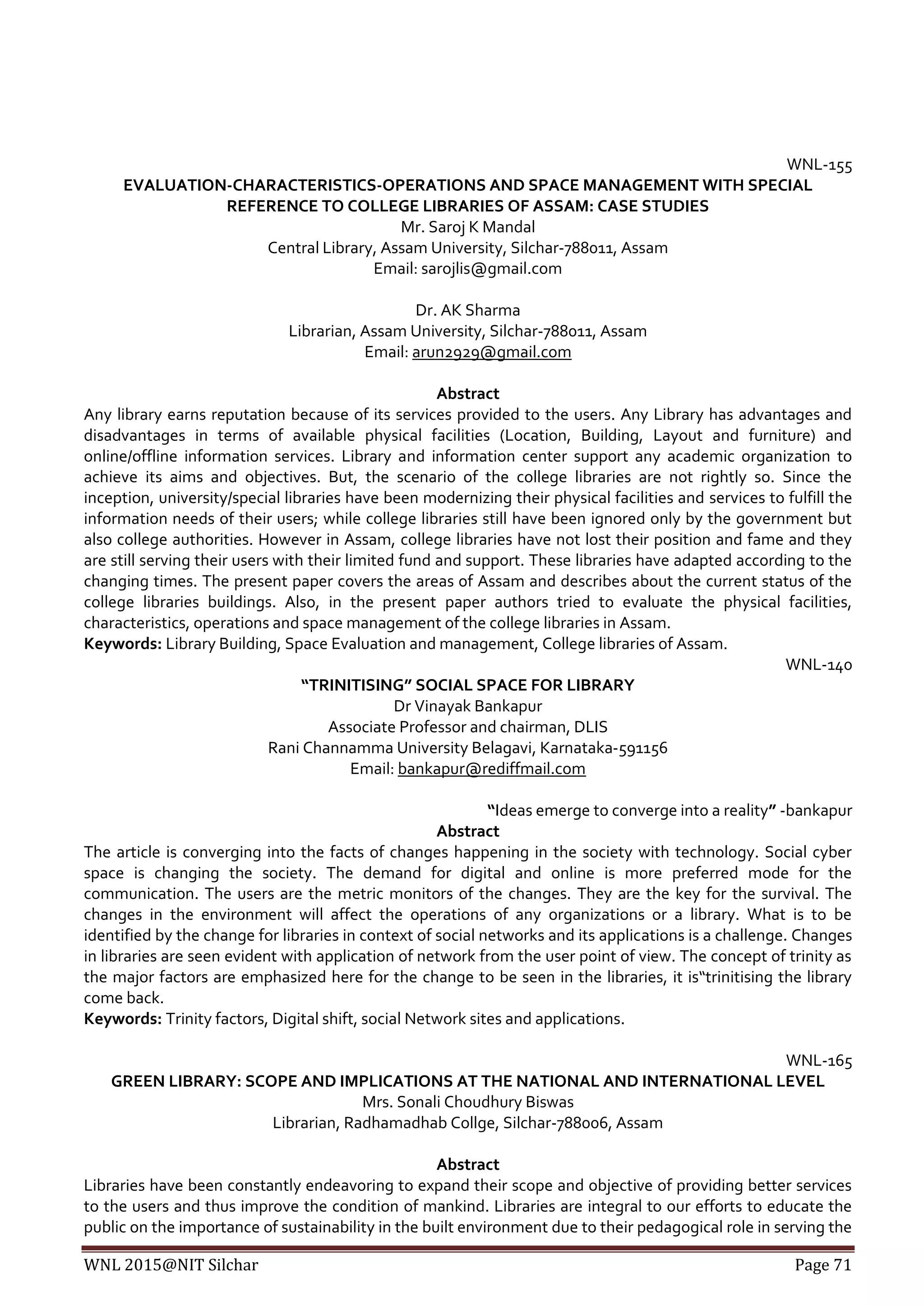 WNL 2015@NIT Silchar Page 71
WNL-155
EVALUATION-CHARACTERISTICS-OPERATIONS AND SPACE MANAGEMENT WITH SPECIAL
REFERENCE TO COLLEGE LIBRARIES OF ASSAM: CASE STUDIES
Mr. Saroj K Mandal
Central Library, Assam University, Silchar-788011, Assam
Email: sarojlis@gmail.com
Dr. AK Sharma
Librarian, Assam University, Silchar-788011, Assam
Email: arun2929@gmail.com
Abstract
Any library earns reputation because of its services provided to the users. Any Library has advantages and
disadvantages in terms of available physical facilities (Location, Building, Layout and furniture) and
online/offline information services. Library and information center support any academic organization to
achieve its aims and objectives. But, the scenario of the college libraries are not rightly so. Since the
inception, university/special libraries have been modernizing their physical facilities and services to fulfill the
information needs of their users; while college libraries still have been ignored only by the government but
also college authorities. However in Assam, college libraries have not lost their position and fame and they
are still serving their users with their limited fund and support. These libraries have adapted according to the
changing times. The present paper covers the areas of Assam and describes about the current status of the
college libraries buildings. Also, in the present paper authors tried to evaluate the physical facilities,
characteristics, operations and space management of the college libraries in Assam.
Keywords: Library Building, Space Evaluation and management, College libraries of Assam.
WNL-140
“TRINITISING” SOCIAL SPACE FOR LIBRARY
Dr Vinayak Bankapur
Associate Professor and chairman, DLIS
Rani Channamma University Belagavi, Karnataka-591156
Email: bankapur@rediffmail.com
“Ideas emerge to converge into a reality” -bankapur
Abstract
The article is converging into the facts of changes happening in the society with technology. Social cyber
space is changing the society. The demand for digital and online is more preferred mode for the
communication. The users are the metric monitors of the changes. They are the key for the survival. The
changes in the environment will affect the operations of any organizations or a library. What is to be
identified by the change for libraries in context of social networks and its applications is a challenge. Changes
in libraries are seen evident with application of network from the user point of view. The concept of trinity as
the major factors are emphasized here for the change to be seen in the libraries, it is“trinitising the library
come back.
Keywords: Trinity factors, Digital shift, social Network sites and applications.
WNL-165
GREEN LIBRARY: SCOPE AND IMPLICATIONS AT THE NATIONAL AND INTERNATIONAL LEVEL
Mrs. Sonali Choudhury Biswas
Librarian, Radhamadhab Collge, Silchar-788006, Assam
Abstract
Libraries have been constantly endeavoring to expand their scope and objective of providing better services
to the users and thus improve the condition of mankind. Libraries are integral to our efforts to educate the
public on the importance of sustainability in the built environment due to their pedagogical role in serving the
 