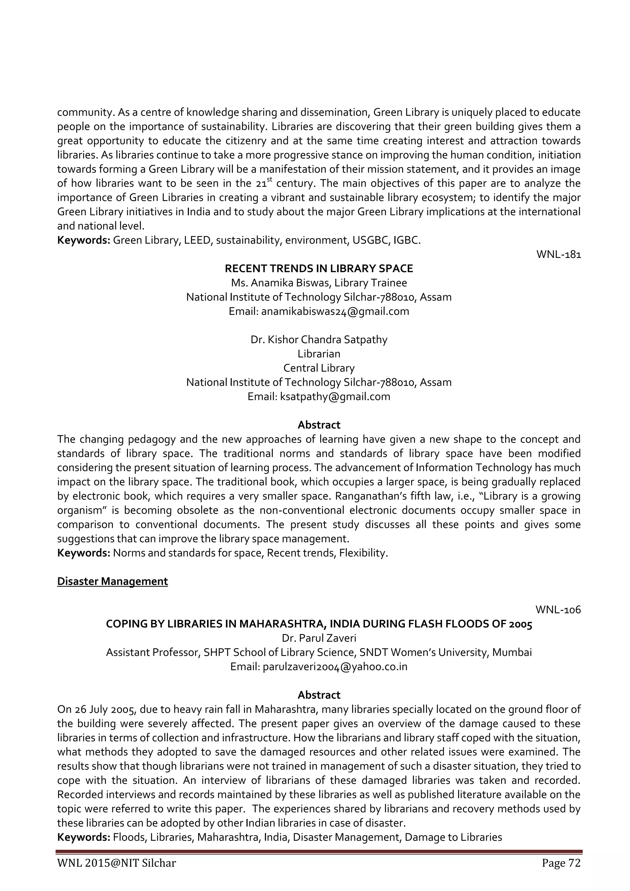 WNL 2015@NIT Silchar Page 72
community. As a centre of knowledge sharing and dissemination, Green Library is uniquely placed to educate
people on the importance of sustainability. Libraries are discovering that their green building gives them a
great opportunity to educate the citizenry and at the same time creating interest and attraction towards
libraries. As libraries continue to take a more progressive stance on improving the human condition, initiation
towards forming a Green Library will be a manifestation of their mission statement, and it provides an image
of how libraries want to be seen in the 21st
century. The main objectives of this paper are to analyze the
importance of Green Libraries in creating a vibrant and sustainable library ecosystem; to identify the major
Green Library initiatives in India and to study about the major Green Library implications at the international
and national level.
Keywords: Green Library, LEED, sustainability, environment, USGBC, IGBC.
WNL-181
RECENT TRENDS IN LIBRARY SPACE
Ms. Anamika Biswas, Library Trainee
National Institute of Technology Silchar-788010, Assam
Email: anamikabiswas24@gmail.com
Dr. Kishor Chandra Satpathy
Librarian
Central Library
National Institute of Technology Silchar-788010, Assam
Email: ksatpathy@gmail.com
Abstract
The changing pedagogy and the new approaches of learning have given a new shape to the concept and
standards of library space. The traditional norms and standards of library space have been modified
considering the present situation of learning process. The advancement of Information Technology has much
impact on the library space. The traditional book, which occupies a larger space, is being gradually replaced
by electronic book, which requires a very smaller space. Ranganathan’s fifth law, i.e., “Library is a growing
organism” is becoming obsolete as the non-conventional electronic documents occupy smaller space in
comparison to conventional documents. The present study discusses all these points and gives some
suggestions that can improve the library space management.
Keywords: Norms and standards for space, Recent trends, Flexibility.
Disaster Management
WNL-106
COPING BY LIBRARIES IN MAHARASHTRA, INDIA DURING FLASH FLOODS OF 2005
Dr. Parul Zaveri
Assistant Professor, SHPT School of Library Science, SNDT Women’s University, Mumbai
Email: parulzaveri2004@yahoo.co.in
Abstract
On 26 July 2005, due to heavy rain fall in Maharashtra, many libraries specially located on the ground floor of
the building were severely affected. The present paper gives an overview of the damage caused to these
libraries in terms of collection and infrastructure. How the librarians and library staff coped with the situation,
what methods they adopted to save the damaged resources and other related issues were examined. The
results show that though librarians were not trained in management of such a disaster situation, they tried to
cope with the situation. An interview of librarians of these damaged libraries was taken and recorded.
Recorded interviews and records maintained by these libraries as well as published literature available on the
topic were referred to write this paper. The experiences shared by librarians and recovery methods used by
these libraries can be adopted by other Indian libraries in case of disaster.
Keywords: Floods, Libraries, Maharashtra, India, Disaster Management, Damage to Libraries
 