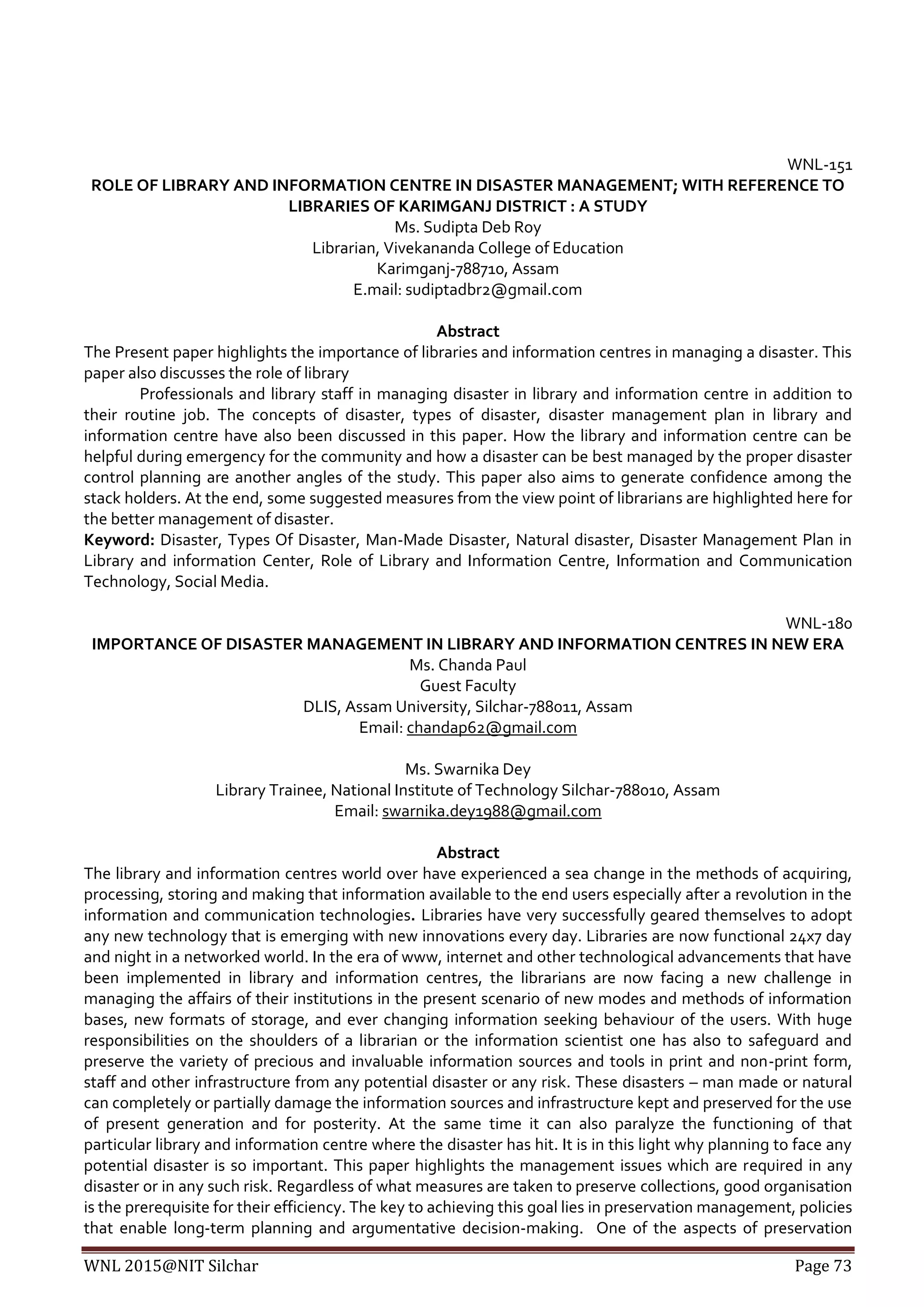 WNL 2015@NIT Silchar Page 73
WNL-151
ROLE OF LIBRARY AND INFORMATION CENTRE IN DISASTER MANAGEMENT; WITH REFERENCE TO
LIBRARIES OF KARIMGANJ DISTRICT : A STUDY
Ms. Sudipta Deb Roy
Librarian, Vivekananda College of Education
Karimganj-788710, Assam
E.mail: sudiptadbr2@gmail.com
Abstract
The Present paper highlights the importance of libraries and information centres in managing a disaster. This
paper also discusses the role of library
Professionals and library staff in managing disaster in library and information centre in addition to
their routine job. The concepts of disaster, types of disaster, disaster management plan in library and
information centre have also been discussed in this paper. How the library and information centre can be
helpful during emergency for the community and how a disaster can be best managed by the proper disaster
control planning are another angles of the study. This paper also aims to generate confidence among the
stack holders. At the end, some suggested measures from the view point of librarians are highlighted here for
the better management of disaster.
Keyword: Disaster, Types Of Disaster, Man-Made Disaster, Natural disaster, Disaster Management Plan in
Library and information Center, Role of Library and Information Centre, Information and Communication
Technology, Social Media.
WNL-180
IMPORTANCE OF DISASTER MANAGEMENT IN LIBRARY AND INFORMATION CENTRES IN NEW ERA
Ms. Chanda Paul
Guest Faculty
DLIS, Assam University, Silchar-788011, Assam
Email: chandap62@gmail.com
Ms. Swarnika Dey
Library Trainee, National Institute of Technology Silchar-788010, Assam
Email: swarnika.dey1988@gmail.com
Abstract
The library and information centres world over have experienced a sea change in the methods of acquiring,
processing, storing and making that information available to the end users especially after a revolution in the
information and communication technologies. Libraries have very successfully geared themselves to adopt
any new technology that is emerging with new innovations every day. Libraries are now functional 24x7 day
and night in a networked world. In the era of www, internet and other technological advancements that have
been implemented in library and information centres, the librarians are now facing a new challenge in
managing the affairs of their institutions in the present scenario of new modes and methods of information
bases, new formats of storage, and ever changing information seeking behaviour of the users. With huge
responsibilities on the shoulders of a librarian or the information scientist one has also to safeguard and
preserve the variety of precious and invaluable information sources and tools in print and non-print form,
staff and other infrastructure from any potential disaster or any risk. These disasters – man made or natural
can completely or partially damage the information sources and infrastructure kept and preserved for the use
of present generation and for posterity. At the same time it can also paralyze the functioning of that
particular library and information centre where the disaster has hit. It is in this light why planning to face any
potential disaster is so important. This paper highlights the management issues which are required in any
disaster or in any such risk. Regardless of what measures are taken to preserve collections, good organisation
is the prerequisite for their efficiency. The key to achieving this goal lies in preservation management, policies
that enable long-term planning and argumentative decision-making. One of the aspects of preservation
 