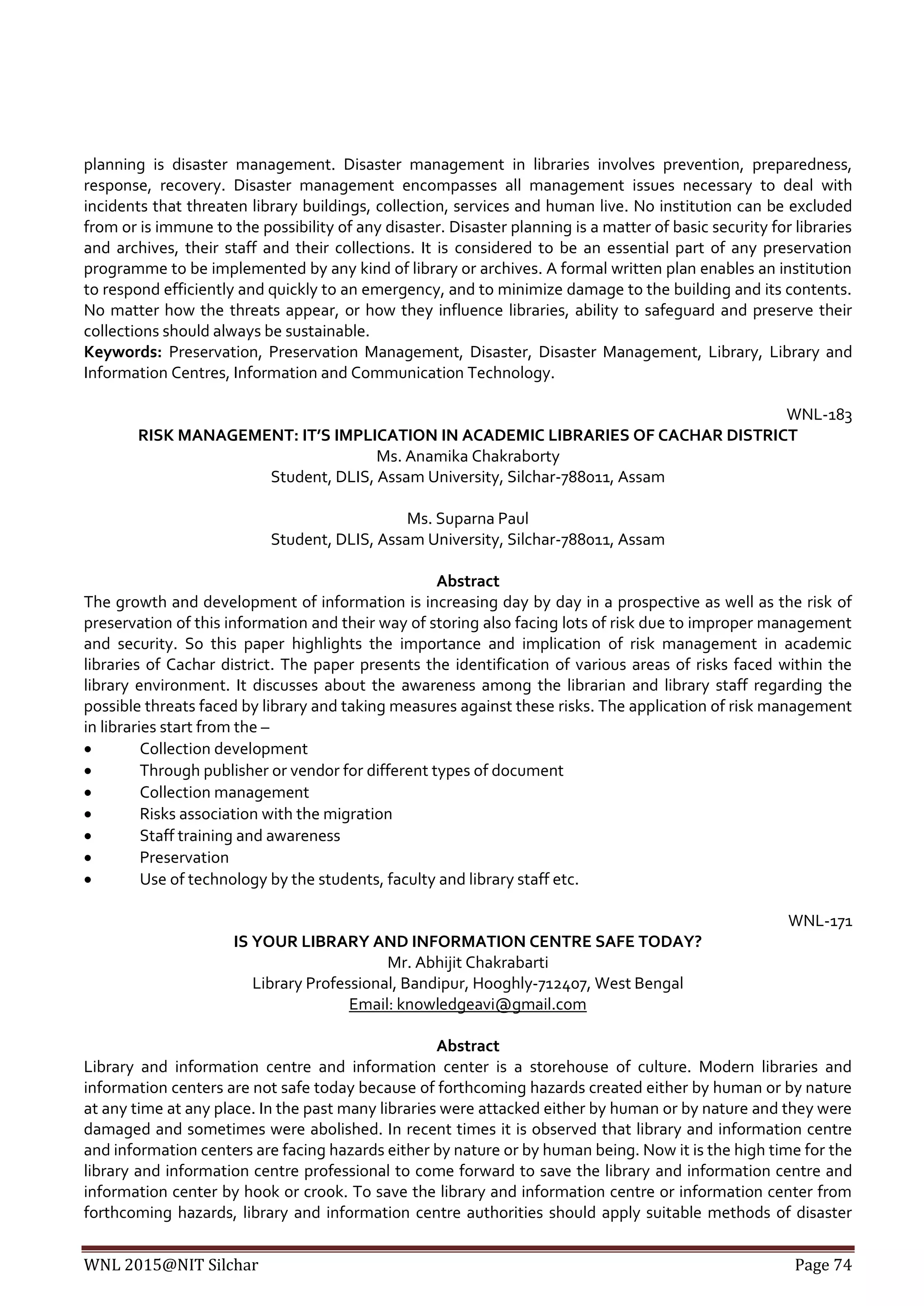 WNL 2015@NIT Silchar Page 74
planning is disaster management. Disaster management in libraries involves prevention, preparedness,
response, recovery. Disaster management encompasses all management issues necessary to deal with
incidents that threaten library buildings, collection, services and human live. No institution can be excluded
from or is immune to the possibility of any disaster. Disaster planning is a matter of basic security for libraries
and archives, their staff and their collections. It is considered to be an essential part of any preservation
programme to be implemented by any kind of library or archives. A formal written plan enables an institution
to respond efficiently and quickly to an emergency, and to minimize damage to the building and its contents.
No matter how the threats appear, or how they influence libraries, ability to safeguard and preserve their
collections should always be sustainable.
Keywords: Preservation, Preservation Management, Disaster, Disaster Management, Library, Library and
Information Centres, Information and Communication Technology.
WNL-183
RISK MANAGEMENT: IT’S IMPLICATION IN ACADEMIC LIBRARIES OF CACHAR DISTRICT
Ms. Anamika Chakraborty
Student, DLIS, Assam University, Silchar-788011, Assam
Ms. Suparna Paul
Student, DLIS, Assam University, Silchar-788011, Assam
Abstract
The growth and development of information is increasing day by day in a prospective as well as the risk of
preservation of this information and their way of storing also facing lots of risk due to improper management
and security. So this paper highlights the importance and implication of risk management in academic
libraries of Cachar district. The paper presents the identification of various areas of risks faced within the
library environment. It discusses about the awareness among the librarian and library staff regarding the
possible threats faced by library and taking measures against these risks. The application of risk management
in libraries start from the –
 Collection development
 Through publisher or vendor for different types of document
 Collection management
 Risks association with the migration
 Staff training and awareness
 Preservation
 Use of technology by the students, faculty and library staff etc.
WNL-171
IS YOUR LIBRARY AND INFORMATION CENTRE SAFE TODAY?
Mr. Abhijit Chakrabarti
Library Professional, Bandipur, Hooghly-712407, West Bengal
Email: knowledgeavi@gmail.com
Abstract
Library and information centre and information center is a storehouse of culture. Modern libraries and
information centers are not safe today because of forthcoming hazards created either by human or by nature
at any time at any place. In the past many libraries were attacked either by human or by nature and they were
damaged and sometimes were abolished. In recent times it is observed that library and information centre
and information centers are facing hazards either by nature or by human being. Now it is the high time for the
library and information centre professional to come forward to save the library and information centre and
information center by hook or crook. To save the library and information centre or information center from
forthcoming hazards, library and information centre authorities should apply suitable methods of disaster
 
