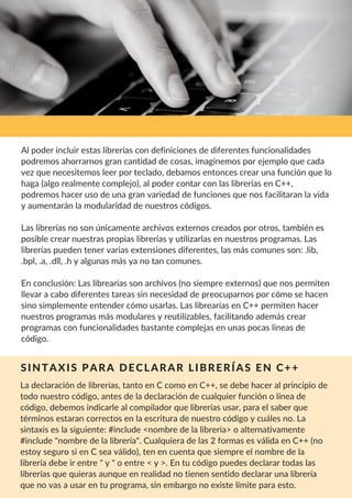 La declaración de librerías, tanto en C como en C++, se debe hacer al principio de
todo nuestro código, antes de la declaración de cualquier función o línea de
código, debemos indicarle al compilador que librerías usar, para el saber que
términos estaran correctos en la escritura de nuestro código y cuáles no. La
sintaxis es la siguiente: #include <nombre de la librería> o alternativamente
#include "nombre de la librería". Cualquiera de las 2 formas es válida en C++ (no
estoy seguro si en C sea válido), ten en cuenta que siempre el nombre de la
librería debe ir entre " y " o entre < y >. En tu código puedes declarar todas las
librerías que quieras aunque en realidad no tienen sentido declarar una librería
que no vas a usar en tu programa, sin embargo no existe límite para esto.
Al poder incluir estas librerías con definiciones de diferentes funcionalidades
podremos ahorrarnos gran cantidad de cosas, imaginemos por ejemplo que cada
vez que necesitemos leer por teclado, debamos entonces crear una función que lo
haga (algo realmente complejo), al poder contar con las librerías en C++,
podremos hacer uso de una gran variedad de funciones que nos facilitaran la vida
y aumentarán la modularidad de nuestros códigos.
Las librerías no son únicamente archivos externos creados por otros, también es
posible crear nuestras propias librerías y utilizarlas en nuestros programas. Las
librerías pueden tener varias extensiones diferentes, las más comunes son: .lib,
.bpl, .a, .dll, .h y algunas más ya no tan comunes.
En conclusión: Las librearías son archivos (no siempre externos) que nos permiten
llevar a cabo diferentes tareas sin necesidad de preocuparnos por cómo se hacen
sino simplemente entender cómo usarlas. Las librearías en C++ permiten hacer
nuestros programas más modulares y reutilizables, facilitando además crear
programas con funcionalidades bastante complejas en unas pocas líneas de
código.
SINTAXIS PARA DECLARAR LIBRERÍAS EN C++
 