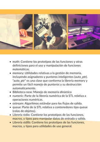 math: Contiene los prototipos de las funciones y otras
definiciones para el uso y manipulación de funciones
matemáticas.
memory: Utilidades relativas a la gestión de memoria,
incluyendo asignadores y punteros inteligentes (auto_ptr).
"auto_ptr" es una clase que conforma la librería memory y
permite un fácil manejo de punteros y su destrucción
automaticamente.
Biblioteca new: Manejo de memoria dinámica
numeric: Parte de la librería numérica de la STL relativa a
operaciones numéricas.
ostream: Algoritmos estándar para los flujos de salida.
queue: Parte de la STL relativa a contenedores tipo queue
(colas de objetos).
Librería stdio: Contiene los prototipos de las funciones,
macros, y tipos para manipular datos de entrada y salida.
Librería stdlib: Contiene los prototipos de las funciones,
macros, y tipos para utilidades de uso general.
 