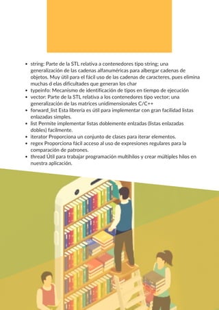 string: Parte de la STL relativa a contenedores tipo string; una
generalización de las cadenas alfanuméricas para albergar cadenas de
objetos. Muy útil para el fácil uso de las cadenas de caracteres, pues elimina
muchas d elas dificultades que generan los char
typeinfo: Mecanismo de identificación de tipos en tiempo de ejecución
vector: Parte de la STL relativa a los contenedores tipo vector; una
generalización de las matrices unidimensionales C/C++
forward_list Esta librería es útil para implementar con gran facilidad listas
enlazadas simples.
list Permite implementar listas doblemente enlzadas (listas enlazadas
dobles) facilmente.
iterator Proporciona un conjunto de clases para iterar elementos.
regex Proporciona fácil acceso al uso de expresiones regulares para la
comparación de patrones.
thread Útil para trabajar programación multihilos y crear múltiples hilos en
nuestra aplicación.
 